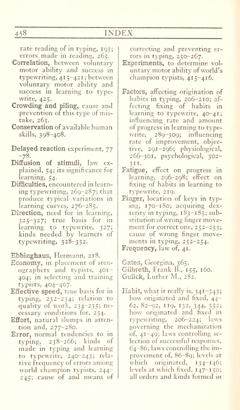 rate reading of in typing, 193; errors made in reading, 265. Correlation, between voluntary motor abdity and success in typewriting, 415-421; between voluntary motor ability and success in learning to type¬ write, 425. Crowding and piling, cause and prevention of this type of mis¬ take, 263. Conservation of available human skills, 398-408. Delayed reaction experiment, 77 ~78-. Diffusion of stimuli, law ex¬ plained, 54; its significance for learning, 54. Difficulties, encountered in learn¬ ing typewriting, 269-287; that produce typical variations in learning curves, 276-285. Direction, need for in learning, 325-327; true basis for in learning to typewrite, 327; kinds needed by learners of typewriting, 328-332. Ebbinghaus, Hermann, 218. Economy, in placement of sten¬ ographers and typists, 401- 404; in selecting and training typists, 404-407. Effective speed, true basis for in typing, 232-234; relation to quality of work, 234-235; ne¬ cessary conditions for, 234. Effort, natural slumps in atten¬ tion and, 277-280. Error, normal tendencies to in typing, 238-266; kinds of made in typing and learning to typewrite, 240-243; rela¬ tive frequency of errors among world champion typists, 244- 245; cause of and means of correcting and preventing er¬ rors in typing, 250-267. Experiments, to determine vol¬ untary motor ability of world’s champion typists, 415-416. Factors, affecting origination of habits in typing, 206-210; af¬ fecting fixing of habits in learning to typewrite, 40-41; influencing rate and amount of progress in learning to type¬ write, 289-309; influencing rate of improvement, objec¬ tive, 291-296; physiological, 266-301, psychological, 302- 3}1 • Fatigue, effect on progress in learning, 296-298; effect on fixing of habits in learning to typewrite, 219. Finger, location of keys in typ¬ ing, 170-180; acquiring dex¬ terity in typing, 183-185; sub¬ stitution of wrong finger move¬ ment for correct one, 252-253; cause of wrong finger move¬ ments in typing, 252-254. Frequency, law of, 41. Gates, Georgina, 365. Giibreth, Frank B., 155, 160. Gulick, Luther M., 282. Habit, what it really is, 341-343; bow originated and fixed, 44- 62, 82-92, 119, 132, 344- 352; how originated and fixed in typewriting, 206-224; laws governing the mechanization of, 41-49; laws controlling se¬ lection of successful responses, 64-86; laws controlling the im¬ provement of, 86-89; levels at which originated, 134-146; levels at which fixed, 147-150; all orders and kinds formed in