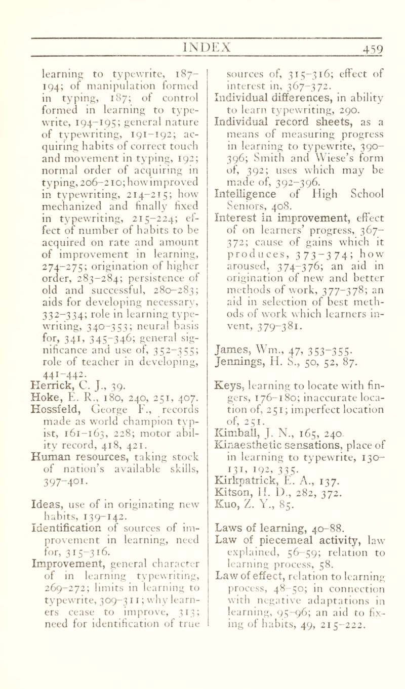 learning to typewrite, 187— 194; of manipulation formed in typing, 187; of control formed in learning to type¬ write, 194—195; general nature of typewriting, 191-192; ac¬ quiring habits of correct touch and movement in typing, 192; normal order of acquiring in typing, 206-210; howimproved in typewriting, 214-215; how mechanized and finally fixed in typewriting, 215-224; ef¬ fect of number of habits to be acquired on rate and amount of improvement in learning, 274-275; origination of higher order, 283-284; persistence of old and successful, 280-283; aids for developing necessary, 332-334; role in learning type¬ writing, 340-353; neural basis for, 341, 345-346; general sig¬ nificance and use of, 352-355; role of teacher in developing, 44I-442. Herrick, C. J., 39. Hoke, E. R., 180, 240, 251, 407. Hossfeld, George F., records made as world champion typ¬ ist, 161-163, 228; motor abil¬ ity record, 418, 421. Human resources, taking stock of nation’s available skills, 397-401. Ideas, use of in originating new habits, 139-142. Identification of sources of im¬ provement in learning, need for, 315-316. Improvement, general character of in learning typewriting, 269-272; limits in learning to typewrite, 309-311; why learn¬ ers cease to improve, 313; need for identification of true sources of, 315-316; effect of interest in, 367-372. Individual differences, in ability to learn typewriting, 290. Individual record sheets, as a means of measuring progress in learning to typewrite, 390- 396; Smith and Wiese’s form of, 392; uses which may be made of, 392-396. Intelligence of High School Seniors, 408. Interest in improvement, effect of on learners’ progress, 367- 372; cause of gains which it produces, 373-374; how aroused, 374-376; an aid in origination of new and better methods of work, 377-378; an aid in selection of best meth¬ ods of work which learners in¬ vent, 379-381. James, Wm, 47, 353-355- Jennings, H. S., 50, 52, 87. Keys, learning to locate with fin¬ gers, 176-180; inaccurate loca¬ tion of, 251; imperfect location of, 251. Kimball, J. N., 165, 240. Kinaesthetic sensations, place of in learning to typewrite, 130- 131, 192, 335. Kirkpatrick, E. A., 137. Kitson, 11. 1)., 282, 372. Kuo, Z. Y., 85. Laws of learning, 40-88. Law of piecemeal activity, law explained, 56-59; relation to learning process, 58. Lav/ of effect, relation to learning process, 48-50; in connection with negative adaptations in learning, 95-96; an aid to fix¬ ing of habits, 49, 215-222.