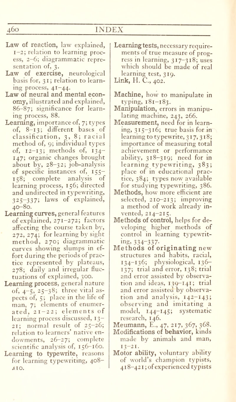 Law of reaction, law explained, 1-2; relation to learning proc¬ ess, 2-6; diagrammatic repre¬ sentation of, 3. Law of exercise, neurological basis for, 31; relation to learn¬ ing process, 41-44. Law of neural and mental econ¬ omy, illustrated and explained, 86-87; significance for learn¬ ing process, 88. Learning, importance of, 7; types of, 8-13; different bases of classification, 3, 8; racial method of, 9; individual types of, 12-13; methods of, 134— 147; organic changes brought about by, 28-32; job-analysis of specific instances of, 155— 158; complete analysis of learning process, 156; directed and undirected in typewriting, 325-337; laws of explained, 40-80. Learning curves, general features of explained, 271-272; factors affecting the course taken by, 272, 274; for learning by sight method, 270; diagrammatic curves showing slumps in ef¬ fort during the periods of prac¬ tice represented by plateaus, 278; daily and irregular fluc¬ tuations of explained, 300. Learning process, general nature of, 4-5, 25-38; three vital as¬ pects of, 5; place in the life of man, 7; elements of enumer¬ ated, 21-22; elements of learning process discussed, 13— 21; normal result of 25-26; relation to learners’ native en¬ dowments, 26-27; complete scientific analysis of, 156-160. Learning to typewrite, reasons for learning typewriting, 408- A IO. Learning tests, necessary require¬ ments of true measure of prog¬ ress in learning, 317-318; uses which should be made of real learning test, 319. Link, H. C., 402. Machine, how to manipulate in typing, 181-183. Manipulation, errors in manipu¬ lating machine, 243, 266. Measurement, need for in learn¬ ing? 315-316; true basis for in learning to typewrite, 317,318; importance of measuring total achievement or performance ability, 318-319; need for in learning typewriting, 383; place of in educational prac¬ tice, 384; types now available for studying typewriting, 386. Methods, how more efficient are selected, 210-213; improving a method of work already in¬ vented, 214-215. Methods of control, helps for de¬ veloping higher methods of control in learning typewrit¬ ing, 334-337- Methods of originating new structures and habits, racial, 134-136; physiological, 13 6— 137; trial and error, 138; trial and error assisted by observa¬ tion and ideas, 139-141; trial and error assisted by observa¬ tion and analysis, 142-143; observing and imitating a model, 144-145; systematic research, 146. Meumann, E., 47, 217, 367, 368. Modifications of behavior, kinds made by animals and man, 13-21. Motor ability, voluntary ability of world’s champion typists, 418-421; of experien ced typists