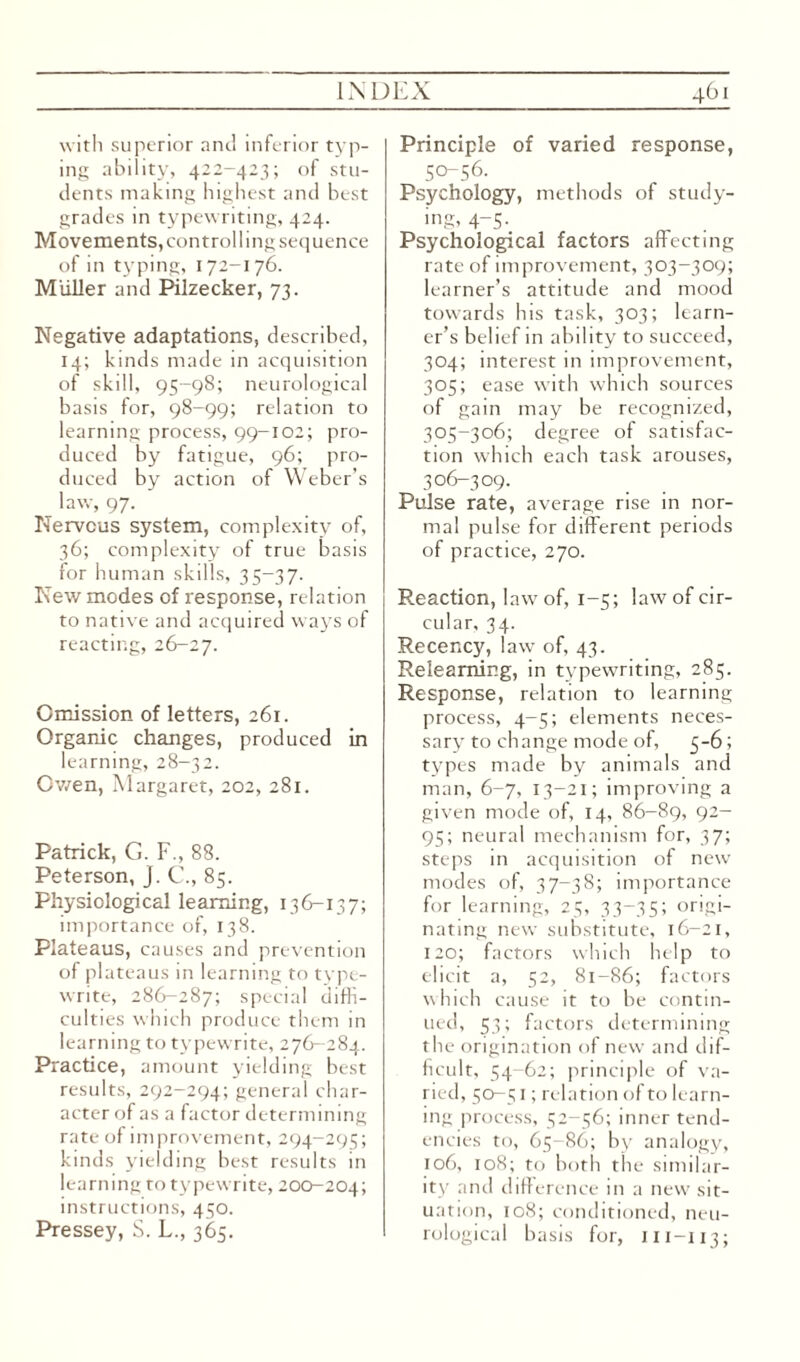 with superior and inferior typ¬ ing ability, 422-423; of stu¬ dents making highest and best grades in typewriting, 424. Movements, controlling sequence of in t)rping, 172-176. Muller and Pilzecker, 73. Negative adaptations, described, 14; kinds made in acquisition of skill, 95-98; neurological basis for, 98-99; relation to learning process, 99-102; pro¬ duced by fatigue, 96; pro¬ duced by action of Weber’s law, 97. Nervous system, complexity of, 36; complexity of true basis for human skills, 35-37. New modes of response, relation to native and acquired ways of reacting, 26-27. Omission of letters, 261. Organic changes, produced in learning, 28-32. Gwen, Margaret, 202, 281. Patrick, G. F., 88. Peterson, j. C., 85. Physiological learning, 136-137; importance of, 138. Plateaus, causes and prevention of plateaus in learning to type¬ write, 286-287; special diffi¬ culties which produce them in learning to typewrite, 276-284. Practice, amount yielding best results, 292-294; general char¬ acter of as a factor determining rate of improvement, 294-295; kinds yielding best results in learning to typewrite, 200-204; instructions, 450. Pressey, S. L., 365. Principle of varied response, 50-56. Psychology, methods of study¬ ing. 4~5- Psychological factors affecting rate of improvement, 303-309; learner’s attitude and mood towards his task, 303; learn¬ er’s belief in ability to succeed, 304; interest in improvement, 305; ease with which sources of gain may be recognized, 305- 306; degree of satisfac¬ tion which each task arouses, 306- 309. Pulse rate, average rise in nor¬ mal pulse for different periods of practice, 270. Reaction, law of, 1-5; law of cir¬ cular, 34. Recency, law of, 43. Relearning, in typewriting, 285. Response, relation to learning process, 4-5; elements neces¬ sary to change mode of, 5-6; types made by animals and man, 6-7, 13-21; improving a given mode of, 14, 86-89, 92- 95; neural mechanism for, 37; steps in acquisition of new modes of, 37-38; importance for learning, 25, 33-35; origi¬ nating new substitute, 16-21, 120; factors which help to elicit a, 52, 81-86; factors which cause it to be contin¬ ued, 53; factors determining the origination of newr and dif¬ ficult, 54-62; principle of va¬ ried, 50-51; relation of to learn¬ ing process, 52-56; inner tend¬ encies to, 65-86; by analogy, 106, 108; to both the similar¬ ity and difference in a new sit¬ uation, 108; conditioned, neu¬ rological basis for, m-113;