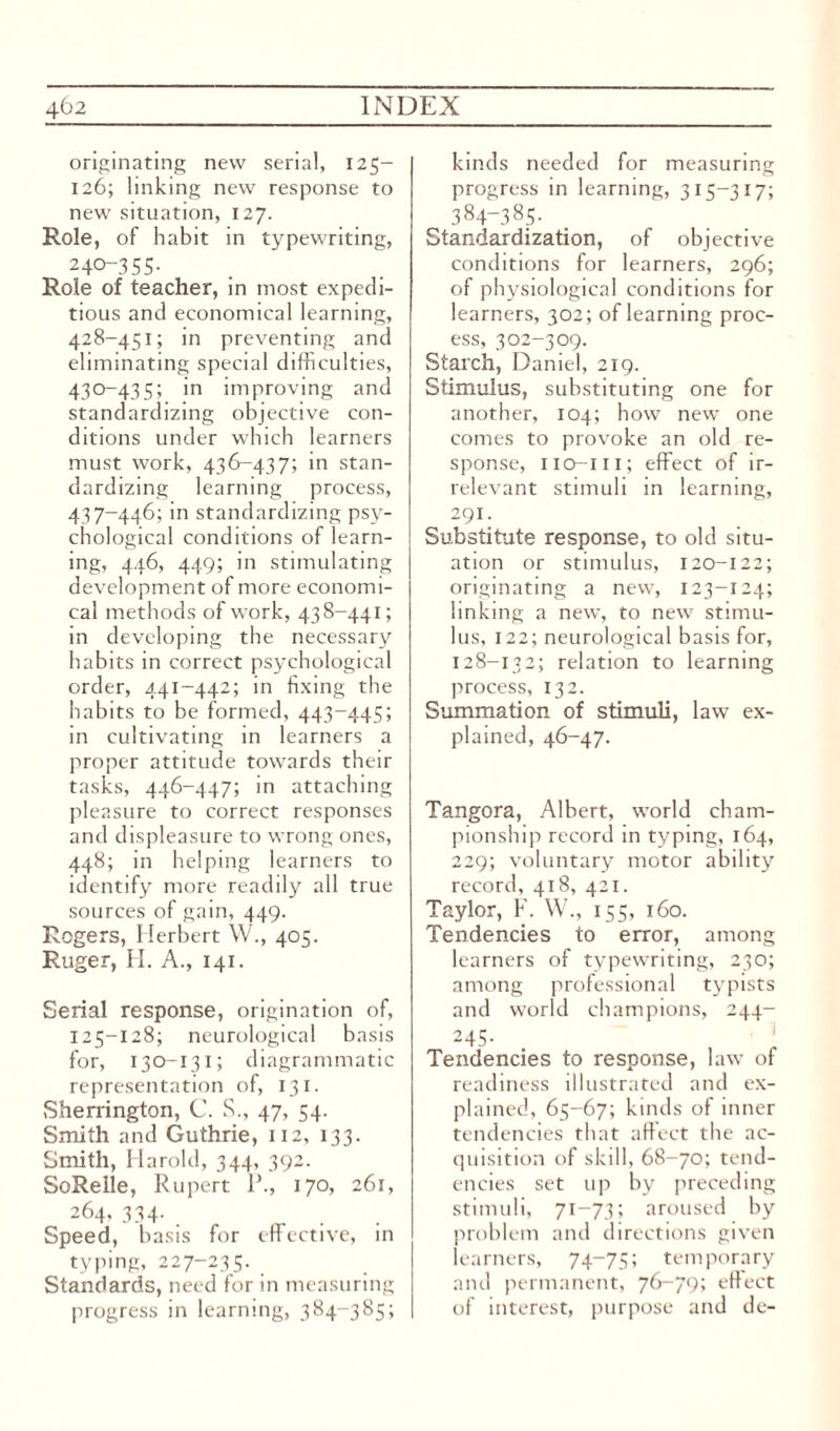 originating new serial, 125- 126; linking new response to new situation, 127. Role, of habit in typewriting, 24°-355- Role of teacher, in most expedi¬ tious and economical learning, 428-451; in preventing and eliminating special difficulties, 430-435; in improving and standardizing objective con¬ ditions under which learners must work, 436-437; in stan¬ dardizing learning process, 437-446; in standardizing psy¬ chological conditions of learn¬ ing, 446, 449; in stimulating development of more economi¬ cal methods of work, 438-441; in developing the necessary habits in correct psychological order, 441-442; in fixing the habits to be formed, 443-445; in cultivating in learners a proper attitude towards their tasks, 446-447; in attaching pleasure to correct responses and displeasure to wrong ones, 448; in helping learners to identify more readily all true sources of gain, 449. Rogers, Herbert W., 405. Ruger, H. A., 141. Serial response, origination of, 125-128; neurological basis for, 130-131; diagrammatic representation of, 131. Sherrington, C. S., 47, 54. Smith and Guthrie, 112, 133. Smith, Harold, 344, 392. SoRelle, Rupert 1’., 170, 261, 264, 334. Speed, basis for effective, in typing, 227-235. Standards, need for in measuring progress in learm ng, 384-385; kinds needed for measuring progress in learning, 315-317; 384-385- Standardization, of objective conditions for learners, 296; of physiological conditions for learners, 302; of learning proc¬ ess, 302-309. Starch, Daniel, 219. Stimulus, substituting one for another, 104; how new one comes to provoke an old re¬ sponse, iio-iii; effect of ir¬ relevant stimuli in learning, 291. Substitute response, to old situ¬ ation or stimulus, 120-122; originating a new, 123-124; linking a new, to new stimu¬ lus, 122; neurological basis for, 128-132; relation to learning process, 132. Summation of stimuli, law ex¬ plained, 46-47. Tangora, Albert, world cham¬ pionship record in typing, 164, 229; voluntary motor ability record, 418, 421. Taylor, F. W., 155, 160. Tendencies to error, among learners of typewriting, 230; among professional typists and world champions, 244- 245. • l Tendencies to response, law of readiness illustrated and ex¬ plained, 65-67; kinds of inner tendencies that affect the ac¬ quisition of skill, 68-70; tend¬ encies set up by preceding stimuli, 71-73; aroused by problem and directions given learners, 74-75; temporary and permanent, 76-79; effect of interest, purpose and de-