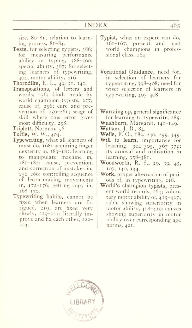 sire, 80-81; relation to learn¬ ing process, 81-84. Tests, for selecting typists, 386; for measuring performance ability in typing, 388-390; special ability, 387; for select¬ ing learners of typewriting, 404; motor ability, 416. Thorndike, E. L., 49, 51, 140. Transpositions, of letters and words, 256; kinds made by world champion typists, 257; cause of, 256; cure and pre¬ vention of, 259-261; stage of skill where this error gives most difficulty, 258. Triplett, Norman, 96. Tuttle, W. W., 404. Typewriting, what all learners of must do, 168; acquiring finger dexterity in, 183-185; learning to manipulate machine in, 181-182; cause, prevention, and correction of mistakes in, 250-266; controlling sequence of letter-making movements in, 172-176; getting copy in, 168-170. Typewriting habits, cannot be fixed when learners are fa¬ tigued, 219; are fixed very slowly, 219-221; literally im¬ prove and fix each other, 222- 224. Typist, what an expert can do, 161-167; present and past world champions in profes¬ sional class, 164. Vocational Guidance, need for, in selection of learners for typewriting, 398-408; need for wiser selection of learners in typewriting, 407-408. Warming up, general significance for learning to typewrite, 285. Washburn, Margaret, 141-149. Watson, J. B., 84. Wells, F. ()., 182, 240, 255, 345. Will to learn, importance for learning, 304-305, 367-372; its arousal and utilization in learning, 358-381. Woodworth, R. S., 29, 39, 45, 107, 140, 144. Work, proper alternation of peri¬ ods of, in typewriting, 218. World’s champion typists, pres¬ ent world records, 164; volun¬ tary motor ability of, 415-427; table showing superiority in motor ability, 418-419; curves showing superiority in motor ability over corresponding age norms, 421. LIBW>P.’7 ■