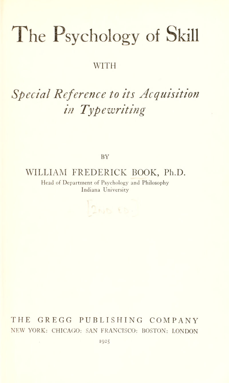 The Psychology of Skill WITH Special Reference to its Acquisition in Typewriting BY WILLIAM FREDERICK BOOK, Ph.D. Head of Department of Psychology and Philosophy Indiana University THE GREGG PUBLISHING COMPANY NEW YORK: CHICAGO: SAN FRANCISCO: BOSTON: LONDON