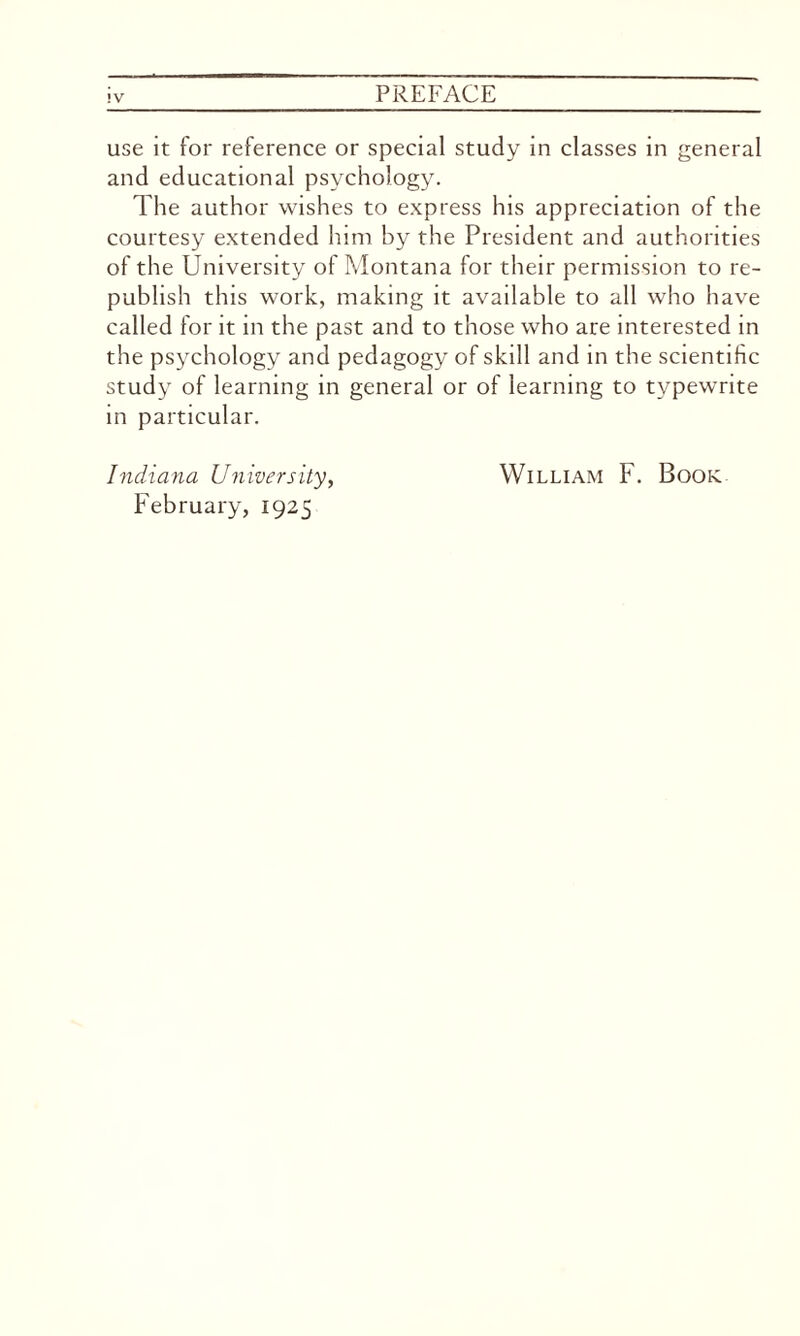 use it for reference or special study in classes in general and educational psychology. The author wishes to express his appreciation of the courtesy extended him by the President and authorities of the University of Montana for their permission to re¬ publish this work, making it available to all who have called for it in the past and to those who are interested in the psychology and pedagogy of skill and in the scientific study of learning in general or of learning to typewrite in particular. Indiana University, William F. Book February, 1925