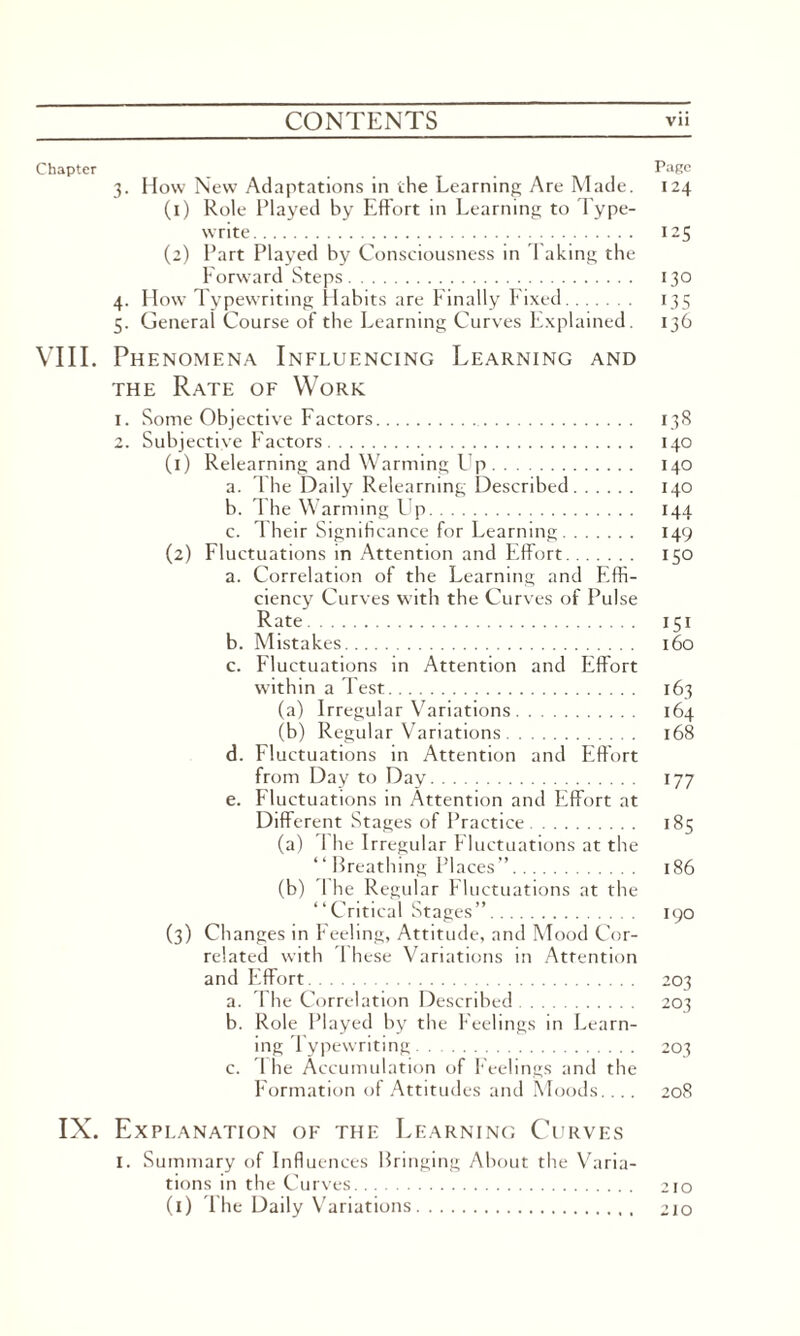 Chapter _ _ _ Page 3. How New Adaptations in the Learning Are Made. 124 (1) Role Played by Effort in Learning to Type¬ write. 125 (2) Part Played by Consciousness in Taking the Forward Steps. 130 4. How Typewriting Habits are Finally Fixed. 135 5. General Course of the Learning Curves Explained. 136 VIII. Phenomena Influencing Learning and the Rate of Work 1. Some Objective Factors. 138 2. Subjective Factors. 140 (1) Relearning and Warming Up. 140 a. The Daily Relearning Described. 140 b. 1 he Warming Lip. 144 c. Their Significance for Learning. 149 (2) Fluctuations in Attention and Effort. 150 a. Correlation of the Learning and Effi¬ ciency Curves with the Curves of Pulse Rate. 151 b. Mistakes. 160 c. Fluctuations in Attention and Effort within a Test. 163 (a) Irregular Variations. 164 (b) Regular Variations. 168 d. Fluctuations in Attention and Effort from Day to Day. 177 e. Fluctuations in Attention and Effort at Different Stages of Practice. 185 (a) I he Irregular Fluctuations at the “ Breathing Places”. 186 (b) 1 he Regular Fluctuations at the “Critical Stages”. 190 (3) Changes in Feeling, Attitude, and Mood Cor¬ related with These Variations in Attention and Effort. 203 a. The Correlation Described. 203 b. Role Played by the Feelings in Learn¬ ing Typewriting. 203 c. The Accumulation of Feelings and the Formation of Attitudes and Moods.... 208 IX. Explanation of the Learning Curves I. Summary of Influences Bringing About the Varia¬ tions in the Curves. 210 (1) The Daily Variations. 210