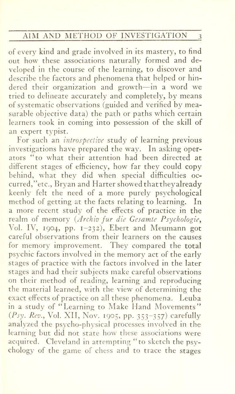 of every kind and grade involved in its mastery, to find out how these associations naturally formed and de¬ veloped in the course of the learning, to discover and describe the factors and phenomena that helped or hin¬ dered their organization and growth—in a word we tried to delineate accurately and completely, by means of systematic observations (guided and verified by mea¬ surable objective data) the path or paths which certain learners took in coming into possession of the skill ol an expert typist. For such an introspective study of learning previous investigations have prepared the way. In asking oper¬ ators “to what their attention had been directed at different stages of efficiency, how far they could copy behind, what they did when special difficulties oc¬ curred,“etc., Bryan and Harter showed thattheyalready keenly felt the need of a more purely psychological method of getting at the facts relating to learning. In a more recent study of the effects of practice in the realm of memory (Archiv fur die Gesamte Psychologies Yol. IV, 1904, pp. 1-232), Ebert and Meumann got careful observations from their learners on the causes for memory improvement. They compared the total psychic factors involved in the memory act of the early stages of practice with the factors involved in the later stages and had their subjects make careful observations on their method of reading, learning and reproducing the material learned, with the view of determining the exact effects of practice on all these phenomena. Leuba in a study of “Learning to Make Hand Movements” (Psy. Rev., Vol. XII, Nov. 1905, pp. 353-357) carefully analyzed the psycho-physical processes involved in the learning but did not state how these associations were acquired. Cleveland in attempting “to sketch the psy¬ chology of the game of chess and to trace the stages