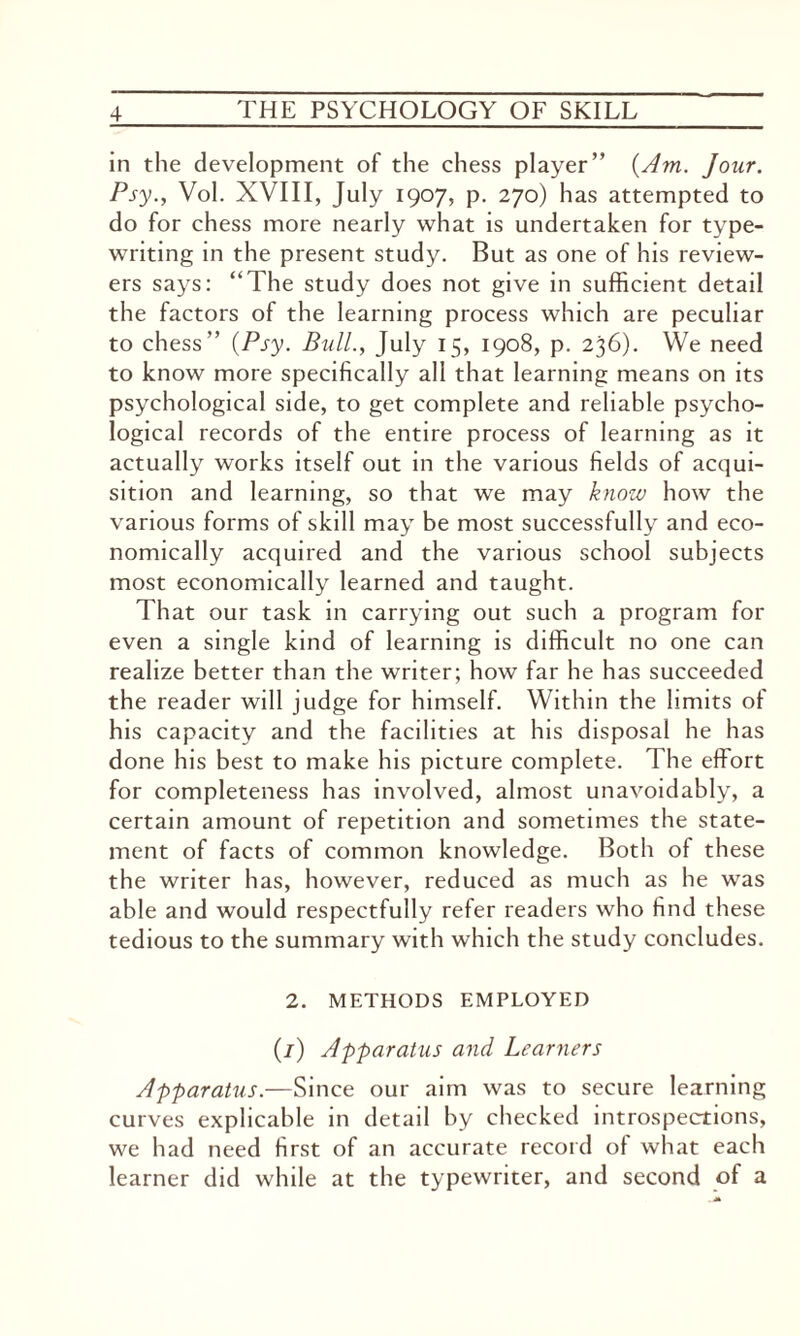in the development of the chess player” {Am. Jour. Psy., Vol. XVIII, July 1907, p. 270) has attempted to do for chess more nearly what is undertaken for type¬ writing in the present study. But as one of his review¬ ers says: “The study does not give in sufficient detail the factors of the learning process which are peculiar to chess” {Psy. Bull., July 15, 1908, p. 236). We need to know more specifically all that learning means on its psychological side, to get complete and reliable psycho¬ logical records of the entire process of learning as it actually works itself out in the various fields of acqui¬ sition and learning, so that we may know how the various forms of skill may be most successfully and eco¬ nomically acquired and the various school subjects most economically learned and taught. That our task in carrying out such a program for even a single kind of learning is difficult no one can realize better than the writer; how far he has succeeded the reader will judge for himself. Within the limits ol his capacity and the facilities at his disposal he has done his best to make his picture complete. The effort for completeness has involved, almost unavoidably, a certain amount of repetition and sometimes the state¬ ment of facts of common knowledge. Both of these the writer has, however, reduced as much as he was able and would respectfully refer readers who find these tedious to the summary with which the study concludes. 2. METHODS EMPLOYED (/) Apparatus and Learners Apparatus.—Since our aim was to secure learning curves explicable in detail by checked introspections, we had need first of an accurate record of what each learner did while at the typewriter, and second of a