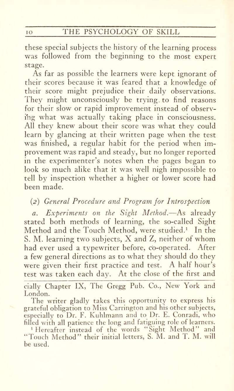 these special subjects the history of the learning process was followed from the beginning to the most expert stage. As far as possible the learners were kept ignorant of their scores because it was feared that a knowledge of their score might prejudice their daily observations. They might unconsciously be trying, to find reasons for their slow or rapid improvement instead of observ¬ ing what was actually taking place in consciousness. All they knew about their score was what they could learn by glancing at their written page when the test was finished, a regular habit for the period when im¬ provement was rapid and steady, but no longer reported in the experimenter’s notes when the pages began to look so much alike that it was well nigh impossible to tell by inspection whether a higher or lower score had been made. (2) General Procedure and Program for Introspection a. Experiments on the Sight Method.—As already stated both methods of learning, the so-called Sight Method and the Touch Method, were studied.1 In the S. M. learning two subjects, X and Z, neither of whom had ever used a typewriter before, co-operated. After a few general directions as to what they should do they were given their first practice and test. A half hour’s test was taken each day. At the close of the first and dally Chapter IX, The Gregg Pub. Co., New York and London. The writer gladly takes this opportunity to express his grateful obligation to Miss Carrington and his other subjects, especially to Dr. F. Kuhlmann and to Dr. E. Conradi, who filled with all patience the long and fatiguing role of learners. 1 Hereafter instead of the words “Sight Method’’ and “Touch Method” their initial letters, S. M. and T. M. will be used.