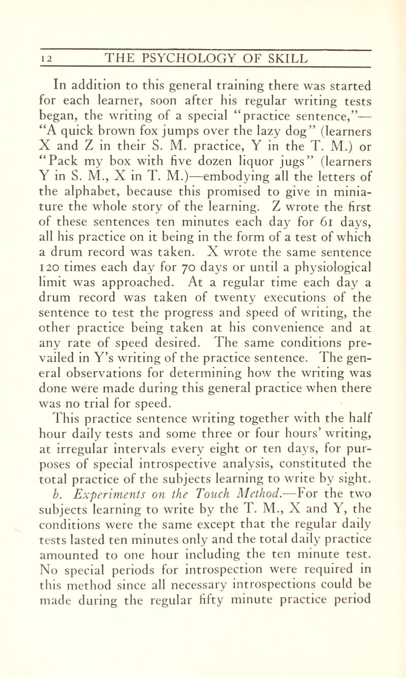 In addition to this general training there was started for each learner, soon after his regular writing tests began, the writing of a special “practice sentence,”— “A quick brown fox jumps over the lazy dog” (learners X and Z in their S. M. practice, Y in the T. M.) or “Pack my box with five dozen liquor jugs” (learners Y in S. M., X in T. M.)—embodying all the letters of the alphabet, because this promised to give in minia¬ ture the whole story of the learning. Z wrote the first of these sentences ten minutes each day for 61 days, all his practice on it being in the form of a test of which a drum record was taken. X wrote the same sentence 120 times each day for 70 days or until a physiological limit was approached. At a regular time each day a drum record was taken of twenty executions of the sentence to test the progress and speed of writing, the other practice being taken at his convenience and at any rate of speed desired. The same conditions pre¬ vailed in Y’s writing of the practice sentence. The gen¬ eral observations for determining how the writing was done were made during this general practice when there was no trial for speed. This practice sentence writing together with the half hour daily tests and some three or four hours’ writing, at irregular intervals every eight or ten days, for pur¬ poses of special introspective analysis, constituted the total practice of the subjects learning to write by sight. b. Experiments on the Touch Method.—For the two subjects learning to write by the T. M., X and Y, the conditions were the same except that the regular daily tests lasted ten minutes only and the total daily practice amounted to one hour including the ten minute test. No special periods for introspection were required in this method since all necessary introspections could be made during the regular fifty minute practice period