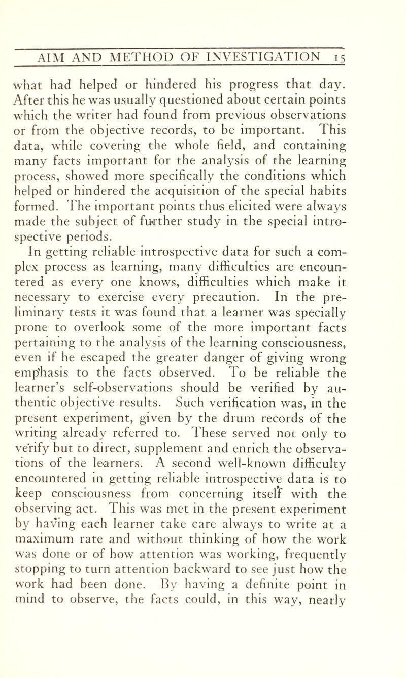 what had helped or hindered his progress that day. After this he was usually questioned about certain points which the writer had found from previous observations or from the objective records, to be important. This data, while covering the whole field, and containing many facts important for the analysis of the learning process, showed more specifically the conditions which helped or hindered the acquisition of the special habits formed. The important points thus elicited were always made the subject of further study in the special intro¬ spective periods. In getting reliable introspective data for such a com¬ plex process as learning, many difficulties are encoun¬ tered as every one knows, difficulties which make it necessary to exercise every precaution. In the pre¬ liminary tests it was found that a learner was specially prone to overlook some of the more important facts pertaining to the analysis of the learning consciousness, even if he escaped the greater danger of giving wrong emp'hasis to the facts observed. To be reliable the learner’s self-observations should be verified by au¬ thentic objective results. Such verification was, in the present experiment, given by the drum records of the writing already referred to. These served not only to verify but to direct, supplement and enrich the observa¬ tions of the learners. A second well-known difficulty encountered in getting reliable introspective data is to keep consciousness from concerning itself with the observing act. This was met in the present experiment by having each learner take care always to write at a maximum rate and without thinking of how the work was done or of how attention was working, frequently stopping to turn attention backward to see just how the work had been done. By having a definite point in mind to observe, the facts could, in this way, nearly