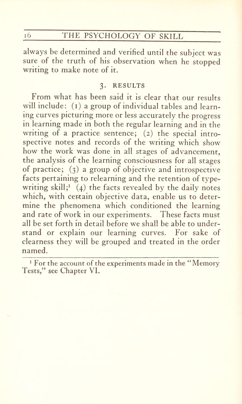 always be determined and verified until the subject was sure of the truth of his observation when he stopped writing to make note of it. 3. RESULTS From what has been said it is clear that our results will include: (1) a group of individual tables and learn¬ ing curves picturing more or less accurately the progress in learning made in both the regular learning and in the writing of a practice sentence; (2) the special intro¬ spective notes and records of the writing which show how the work was done in all stages of advancement, the analysis of the learning consciousness for all stages of practice; (3) a group of objective and introspective facts pertaining to relearning and the retention of type¬ writing skill;1 (4) the facts revealed by the daily notes which, with certain objective data, enable us to deter¬ mine the phenomena which conditioned the learning and rate of work in our experiments. These facts must all be set forth in detail before we shall be able to under¬ stand or explain our learning curves. For sake of clearness they will be grouped and treated in the order named. 1 For the account of the experiments made in the “Memory