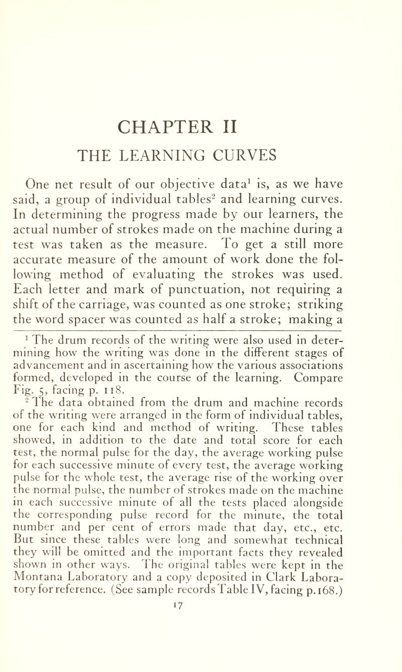 CHAPTER II THE LEARNING CURVES One net result of our objective data1 is, as we have said, a group of individual tables2 and learning curves. In determining the progress made by our learners, the actual number of strokes made on the machine during a test was taken as the measure. To get a still more accurate measure of the amount of work done the fol¬ lowing method of evaluating the strokes was used. Each letter and mark of punctuation, not requiring a shift of the carriage, was counted as one stroke; striking the word spacer was counted as half a stroke; making a 1 The drum records of the writing were also used in deter¬ mining how the writing was done in the different stages of advancement and in ascertaining how the various associations formed, developed in the course of the learning. Compare Fig. 5, facing p. 118. 2 The data obtained from the drum and machine records of the writing were arranged in the form of individual tables, one for each kind and method of writing. These tables showed, in addition to the date and total score for each test, the normal pulse for the day, the average working pulse for each successive minute of every test, the average working pulse for the whole test, the average rise of the working over the normal pulse, the number of strokes made on the machine in each successive minute of all the tests placed alongside the corresponding pulse record for the minute, the total number and per cent of errors made that day, etc., etc. But since these tables were long and somewhat technical they will be omitted and the important facts they revealed shown in other ways. The original tables were kept in the Montana Laboratory and a copy deposited in Clark Labora¬ tory for reference. (See sample records fable IV, facing p.x68.) ‘7