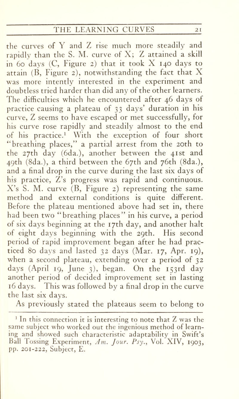 the curves of Y and Z rise much more steadily and rapidly than the S. M. curve of X; Z attained a skdl in 60 days (C, Figure 2) that it took X 140 days to attain (B, Figure 2), notwithstanding the fact that X was more intently interested in the experiment and doubtless tried harder than did any of the other learners. The difficulties which he encountered after 46 days of practice causing a plateau of 33 days’ duration in his curve, Z seems to have escaped or met successfully, for his curve rose rapidly and steadily almost to the end of his practice.1 With the exception of four short “breathing places,” a partial arrest from the 20th to the 27th day (6da.), another between the 41st and 49th (8da.), a third between the 67th and 76th (8da.), and a final drop in the curve during the last six days of his practice, Z’s progress was rapid and continuous. X’s S. M. curve (B, Figure 2) representing the same method and external conditions is quite different. Before the plateau mentioned above had set in, there had been two “breathing places” in his curve, a period of six days beginning at the 17th day, and another halt of eight days beginning with the 29th. His second period of rapid improvement began after he had prac¬ ticed 80 days and lasted 32 days (Mar. 17, Apr. 19), when a second plateau, extending over a period of 32 days (April 19, June 3), began. On the 153rd day another period of decided improvement set in lasting 16 days. This was followed by a final drop in the curve the last six days. As previously stated the plateaus seem to belong to 1 In this connection it is interesting to note that Z was the same subject who worked out the ingenious method of learn¬ ing and showed such characteristic adaptability in Swift’s Ball lossing Experiment, Am. Jour. Psy., Vol. XIV, 1903, pp. 201-222, Subject, E.