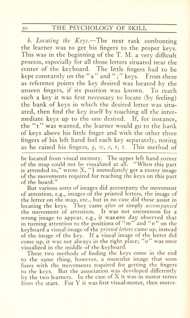 b. Locating the Keys.—The next task confronting the learner was to get his fingers to the proper keys. This was in the beginning of the T. M. a very difficult process, especially for all those letters situated near the center of the keyboard. The little fingers had to be kept constantly on the “a” and keys. From these as reference points the key desired was located by the unseen fingers, if its position was known. To reach such a key it was first necessary to locate (by feeling) the bank of keys in which the desired letter was situ¬ ated, then find the key itself by touching all the inter¬ mediate keys up to the one desired. If, for instance, the “t” was wanted, the learner would go to the bank of keys above his little finger and with the other three fingers of his left hand feel each key separately, noting as he raised his fingers, q, w, e, r, t. This method of be located from visual memory. The upper left hand corner of the map could not be visualized at all. “When this part is attended to,” wrote X, “I immediately get a motor image of the movements required for reaching the keys on this part of the board.” But various sorts of images did accompany the movement of attention, e.g., images of the printed letters, the image of the letter on the map, etc., but in no case did these assist in locating the keys. They came after or simply accompanied the movement of attention. It was not uncommon for a wrong image to appear, e.g., it was one day observed that in turning attention to the positions of “m” and “n” on the keyboard a visual image of the printed letters came up, instead of the image of the key. If a visual image of the letter did come up, it was not always in the right place; “o” was once visualized in the middle of the keyboard. These two methods of finding the keys come in the end to the same thing, however, a muscular image that soon fuses with the movements required for getting the fingers to the keys. But the association was developed differently by the two learners. In the case of X it was in motor terms from the start. For Y it was first visual-motor, then motor.