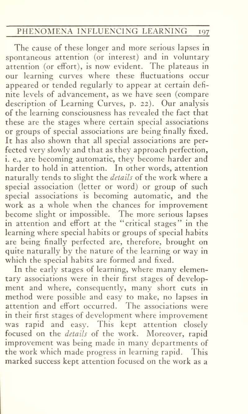 The cause of these longer and more serious lapses in spontaneous attention (or interest) and in voluntary attention (or effort), is now evident. The plateaus in our learning curves where these fluctuations occur appeared or tended regularly to appear at certain defi¬ nite levels of advancement, as we have seen (compare description of Learning Curves, p. 22). Our analysis of the learning consciousness has revealed the fact that these are the stages where certain special associations or groups of special associations are being finally fixed. It has also shown that all special associations are per¬ fected very slowly and that as they approach perfection, i. e., are becoming automatic, they become harder and harder to hold in attention. In other words, attention naturally tends to slight the details of the work where a special association (letter or word) or group of such special associations is becoming automatic, and the work as a whole when the chances for improvement become slight or impossible. The more serious lapses in attention and effort at the “critical stages” in the learning where special habits or groups of special habits are being finally perfected are, therefore, brought on quite naturally by the nature of the learning or way in which the special habits are formed and fixed. In the early stages of learning, where many elemen¬ tary associations were in their first stages of develop¬ ment and where, consequently, many short cuts in method were possible and easy to make, no lapses in attention and effort occurred. The associations were in their first stages of development where improvement was rapid and easy. This kept attention closely focused on the details of the work. Moreover, rapid improvement was being made in many departments of the work which made progress in learning rapid. I bis marked success kept attention focused on the work as a