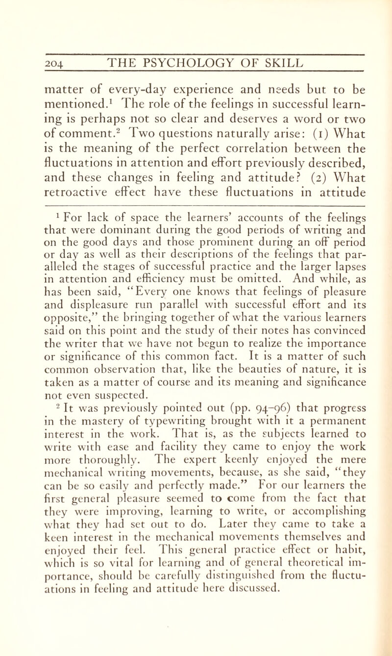 matter of every-day experience and needs but to be mentioned.1 The role of the feelings in successful learn¬ ing is perhaps not so clear and deserves a word or two of comment.2 Two questions naturally arise: (i) What is the meaning of the perfect correlation between the fluctuations in attention and effort previously described, and these changes in feeling and attitude? (2) What retroactive effect have these fluctuations in attitude 1 For lack of space the learners’ accounts of the feelings that were dominant during the good periods of writing and on the good days and those prominent during an off period or day as well as their descriptions of the feelings that par¬ alleled the stages of successful practice and the larger lapses in attention and efficiency must be omitted. And while, as has been said, “Every one knows that feelings of pleasure and displeasure run parallel with successful effort and its opposite,” the bringing together of what the various learners said on this point and the study of their notes has convinced the writer that we have not begun to realize the importance or significance of this common fact. It is a matter of such common observation that, like the beauties of nature, it is taken as a matter of course and its meaning and significance not even suspected. 2 It was previously pointed out (pp. 94-96) that progress in the mastery of typewriting brought with it a permanent interest in the work. That is, as the subjects learned to write with ease and facility they came to enjoy the work more thoroughly. The expert keenly enjoyed the mere mechanical writing movements, because, as she said, “they can he so easily and perfectly made.” For our learners the first general pleasure seemed to come from the fact that they were improving, learning to write, or accomplishing what they had set out to do. Later they came to take a keen interest in the mechanical movements themselves and enjoyed their feel. This general practice effect or habit, which is so vital for learning and of general theoretical im¬ portance, should be carefully distinguished from the fluctu¬ ations in feeling and attitude here discussed.