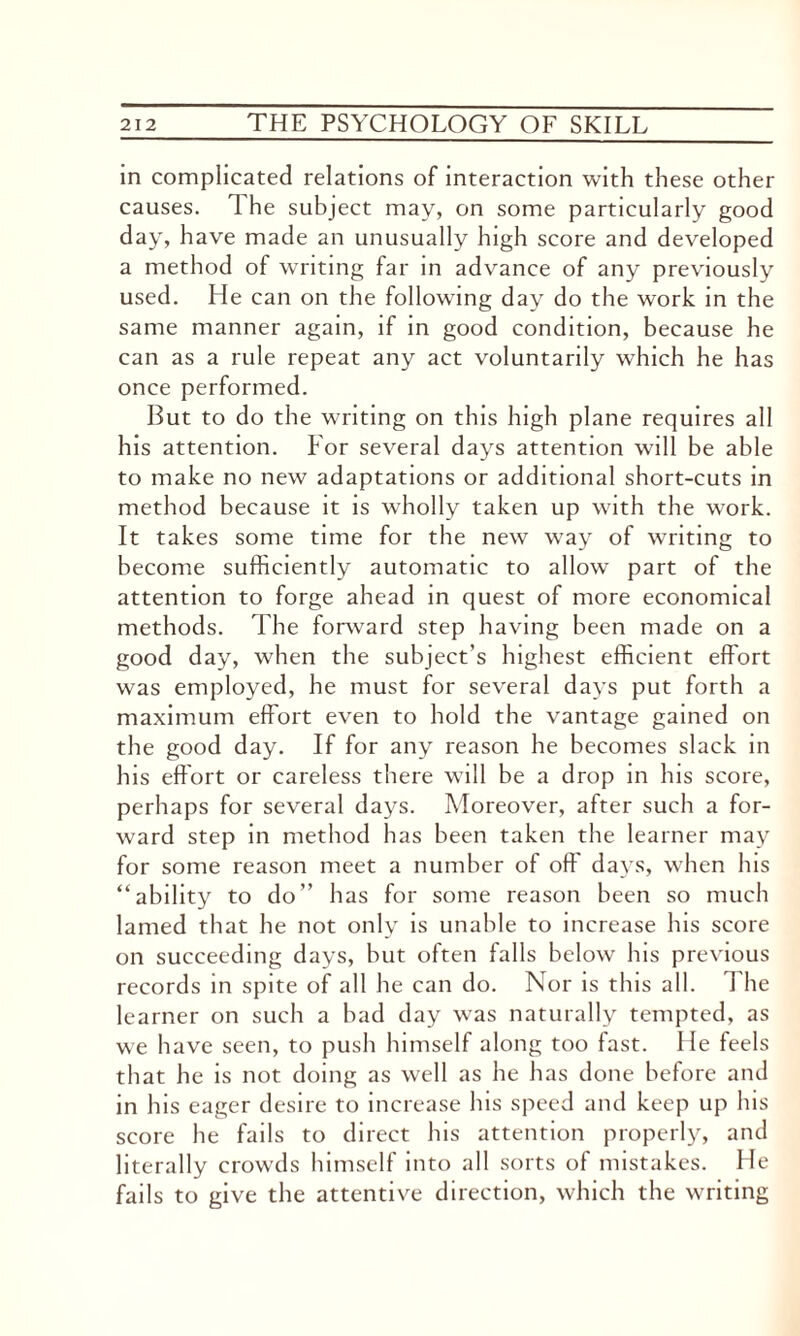 in complicated relations of interaction with these other causes. 1 he subject may, on some particularly good day, have made an unusually high score and developed a method of writing far in advance of any previously used. He can on the following day do the work in the same manner again, if in good condition, because he can as a rule repeat any act voluntarily which he has once performed. But to do the writing on this high plane requires all his attention. For several days attention will be able to make no new adaptations or additional short-cuts in method because it is wholly taken up with the work. It takes some time for the new way of writing to become sufficiently automatic to allow part of the attention to forge ahead in quest of more economical methods. The forward step having been made on a good day, when the subject’s highest efficient effort was employed, he must for several days put forth a maximum effort even to hold the vantage gained on the good day. If for any reason he becomes slack in his effort or careless there will be a drop in his score, perhaps for several days. Moreover, after such a for¬ ward step in method has been taken the learner may for some reason meet a number of off days, when his “ability to do” has for some reason been so much lamed that he not only is unable to increase his score on succeeding days, but often falls below his previous records in spite of all he can do. Nor is this all. The learner on such a bad day was naturally tempted, as we have seen, to push himself along too fast. He feels that he is not doing as well as he has done before and in his eager desire to increase his speed and keep up his score he fails to direct his attention properly, and literally crowds himself into all sorts of mistakes. He fails to give the attentive direction, which the writing