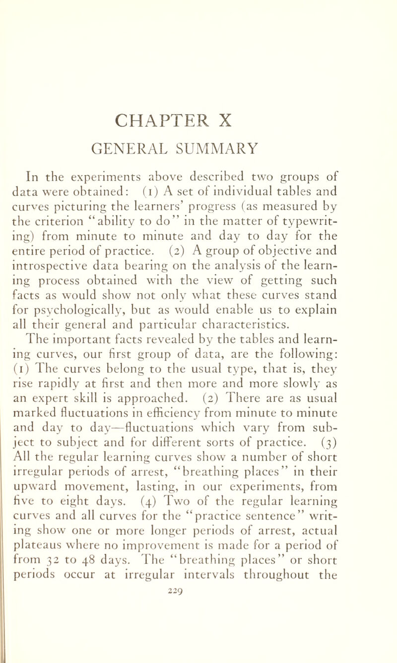 CHAPTER X GENERAL SUMMARY In the experiments above described two groups of data were obtained: (i) A set of individual tables and curves picturing the learners’ progress (as measured by the criterion “ability to do” in the matter of typewrit¬ ing) from minute to minute and day to day for the entire period of practice. (2) A group of objective and introspective data bearing on the analysis of the learn¬ ing process obtained with the view of getting such facts as would show not only what these curves stand for psychologically, but as would enable us to explain all their general and particular characteristics. The important facts revealed by the tables and learn¬ ing curves, our first group of data, are the following: (1) The curves belong to the usual type, that is, they rise rapidly at first and then more and more slowly as an expert skill is approached. (2) There are as usual marked fluctuations in efficiency from minute to minute and day to day—fluctuations which vary from sub¬ ject to subject and for different sorts of practice. (3) All the regular learning curves show a number of short irregular periods of arrest, “breathing places’’ in their upward movement, lasting, in our experiments, from Hve to eight days. (4) Two of the regular learning curves and all curves for the “practice sentence” writ¬ ing show one or more longer periods of arrest, actual plateaus where no improvement is made for a period of from 32 to 48 days. The “breathing places” or short periods occur at irregular intervals throughout the