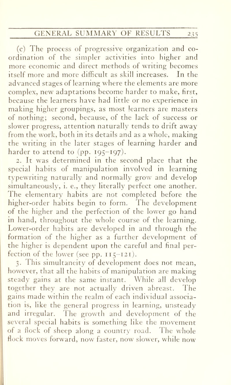 (c) The process of progressive organization and co¬ ordination of the simpler activities into higher and more economic and direct methods of writing becomes itself more and more difficult as skill increases. In the advanced stages of learning where the elements are more complex, new adaptations become harder to make, first, because the learners have had little or no experience m making higher groupings, as most learners are masters of nothing; second, because, of the lack of success or slower progress, attention naturally tends to drift away from the work, both in its details and as a whole, making the writing in the later stages of learning harder and harder to attend to (pp. 195-197). 2. It was determined in the second place that the special habits of manipulation involved in learning typewriting naturally and normally grow and develop simultaneously, i. e., they literally perfect one another. The elementary habits are not completed before the higher-order habits begin to form. The development of the higher and the perfection of the lower go hand in hand, throughout the whole course of the learning. Lower-order habits are developed in and through the formation of the higher as a further development of the higher is dependent upon the careful and final per¬ fection of the lower (see pp. 115-121). 3. 1 his simultaneity of development does not mean, however, that all the habits of manipulation are making steady gains at the same instant. While all develop together they are not actually driven abreast. The gams made within the realm of each individual associa¬ tion is, like the general progress in learning, unsteady and irregular. The growth and development of the several special habits is something like the movement of a flock of sheep along a country road. I he whole flock moves forward, now faster, now slower, while now