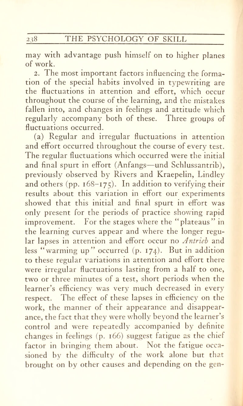 may with advantage push himself on to higher planes of work. 2. The most important factors influencing the forma¬ tion of the special habits involved in typewriting are the fluctuations in attention and effort, which occur throughout the course of the learning, and the mistakes fallen into, and changes in feelings and attitude which regularly accompany both of these. Three groups of fluctuations occurred. (a) Regular and irregular fluctuations in attention and effort occurred throughout the course of every test. The regular fluctuations which occurred were the initial and final spurt in effort (Anfangs—und Schlussantrib), previously observed by Rivers and Kraepelin, Lindley and others (pp. 168-175). In addition to verifying their results about this variation in effort our experiments showed that this initial and final spurt in effort was only present for the periods of practice showing rapid improvement. For the stages where the “plateaus” in the learning curves appear and where the longer regu¬ lar lapses in attention and effort occur no Antrieb and less “warming up” occurred (p. 174). But in addition to these regular variations in attention and effort there were irregular fluctuations lasting from a half to one, two or three minutes of a test, short periods when the learner’s efficiency was very much decreased in every respect. The effect of these lapses in efficiency on the work, the manner of their appearance and disappear¬ ance, the fact that they were wholly beyond the learner’s control and were repeatedly accompanied by definite changes in feelings (p. 166) suggest fatigue as the chief factor in bringing them about. Not the fatigue occa¬ sioned by the difficulty of the work alone hut that brought on by other causes and depending on the gen-