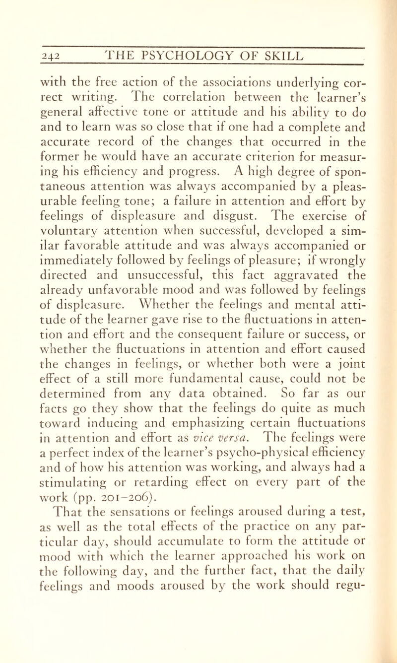 with the free action of the associations underlying cor¬ rect writing. The correlation between the learner’s general affective tone or attitude and his ability to do and to learn was so close that if one had a complete and accurate record of the changes that occurred in the former he would have an accurate criterion for measur¬ ing his efficiency and progress. A high degree of spon¬ taneous attention was always accompanied by a pleas¬ urable feeling tone; a failure in attention and effort by feelings of displeasure and disgust. The exercise of voluntary attention when successful, developed a sim¬ ilar favorable attitude and was always accompanied or immediately followed by feelings of pleasure; if wrongly directed and unsuccessful, this fact aggravated the already unfavorable mood and was followed by feelings of displeasure. Whether the feelings and mental atti¬ tude of the learner gave rise to the fluctuations in atten¬ tion and effort and the consequent failure or success, or whether the fluctuations in attention and effort caused the changes in feelings, or whether both were a joint effect of a still more fundamental cause, could not be determined from any data obtained. So far as our facts go they show that the feelings do quite as much toward inducing and emphasizing certain fluctuations in attention and effort as vice versa. The feelings were a perfect index of the learner’s psycho-physical efficiency and of how his attention was working, and always had a stimulating or retarding effect on every part of the work (pp. 201-206). That the sensations or feelings aroused during a test, as well as the total effects of the practice on any par¬ ticular day, should accumulate to form the attitude or mood with which the learner approached his work on the following day, and the further fact, that the daily feelings and moods aroused by the work should regu-