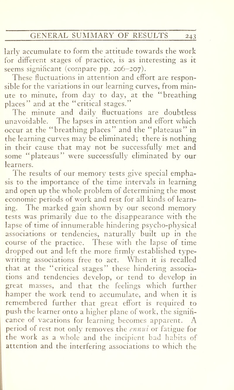 24 3 larly accumulate to form the attitude towards the work for different stages of practice, is as interesting as it seems significant (compare pp. 206-207). Th ese fluctuations in attention and effort are respon¬ sible for the variations in our learning curves, from min¬ ute to minute, from day to day, at the “breathing places” and at the “critical stages.” The minute and daily fluctuations are doubtless unavoidable. The lapses in attention and effort which occur at the “breathing places” and the “plateaus” in the learning curves may be eliminated; there is nothing in their cause that may not be successfully met and some “plateaus” were successfully eliminated by our learners. The results of our memory tests give special empha¬ sis to the importance of the time intervals in learning and open up the whole problem of determining the most economic periods of work and rest for all kinds of learn¬ ing. The marked gain shown by our second memory tests was primarily due to the disappearance with the lapse of time of innumerable hindering psycho-physical associations or tendencies, naturally built up in the course of the practice. These with the lapse of time dropped out and left the more firmly established type¬ writing associations free to act. When it is recalled that at the “critical stages” these hindering associa¬ tions and tendencies develop, or tend to develop in great masses, and that the feelings which further hamper the work tend to accumulate, and when it is remembered further that great effort is required to push the learner onto a higher plane of work, the signifi¬ cance of vacations for learning becomes apparent. A period of rest not only removes the ennui or fatigue for the work as a whole and the incipient bad habits of attention and the interfering associations to which the