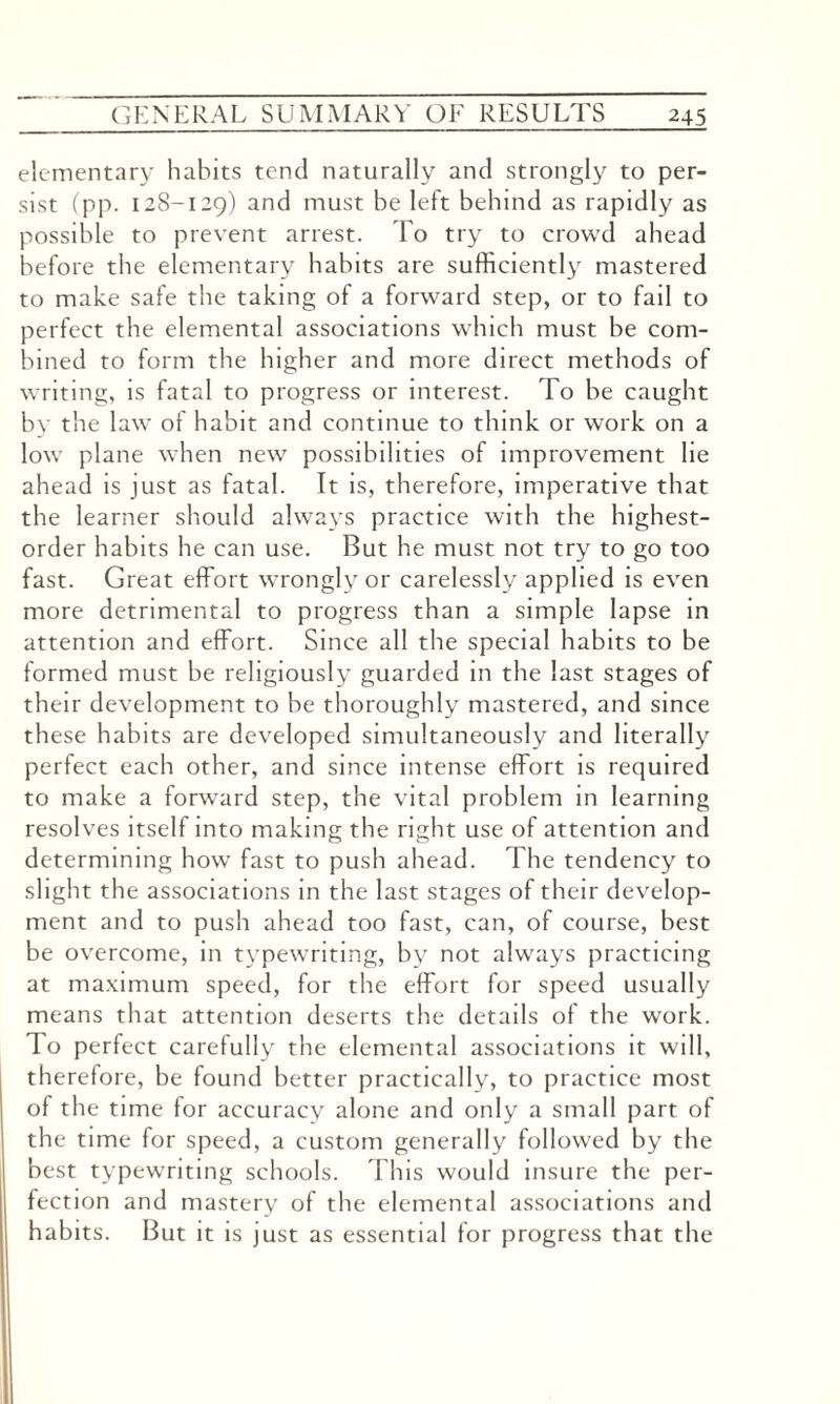 elementary habits tend naturally and strongly to per¬ sist (pp. 128-129) and must be left behind as rapidly as possible to prevent arrest. To try to crowd ahead before the elementary habits are sufficiently mastered to make safe the taking of a forward step, or to fail to perfect the elemental associations which must be com¬ bined to form the higher and more direct methods of writing, is fatal to progress or interest. To be caught by the law of habit and continue to think or work on a low plane when new possibilities of improvement lie ahead is just as fatal. It is, therefore, imperative that the learner should always practice with the highest- order habits he can use. But he must not try to go too fast. Great effort wrongly or carelessly applied is even more detrimental to progress than a simple lapse in attention and effort. Since all the special habits to be formed must be religiously guarded in the last stages of their development to be thoroughly mastered, and since these habits are developed simultaneously and literally perfect each other, and since intense effort is required to make a forward step, the vital problem in learning resolves itself into making the right use of attention and determining how fast to push ahead. The tendency to slight the associations in the last stages of their develop¬ ment and to push ahead too fast, can, of course, best be overcome, in typewriting, by not always practicing at maximum speed, for the effort for speed usually means that attention deserts the details of the work. To perfect carefully the elemental associations it will, therefore, be found better practically, to practice most of the time for accuracy alone and only a small part of the time for speed, a custom generally followed by the best typewriting schools. This would insure the per¬ fection and mastery of the elemental associations and habits. But it is just as essential for progress that the