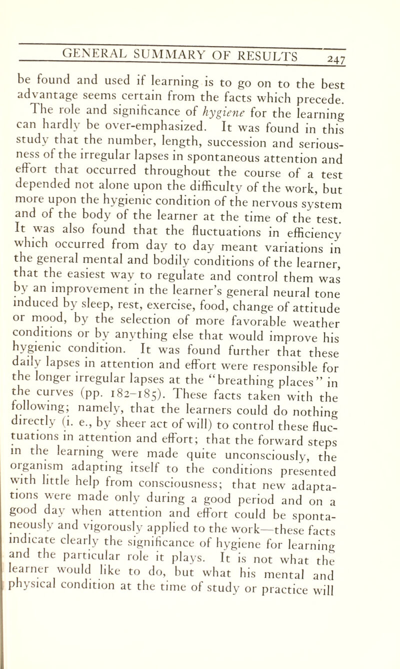 247 be found and used if learning is to go on to the best advantage seems certain from the facts which precede. 1 he role and significance of hygiene for the learning can hardly be over-emphasized. It was found in this study that the number, length, succession and serious¬ ness of the irregular lapses in spontaneous attention and effort that occurred throughout the course of a test depended not alone upon the difficulty of the work, but more upon the hygienic condition of the nervous system and of the body of the learner at the time of the test. It was also found that the fluctuations in efficiency which occurred from day to day meant variations in the general mental and bodily conditions of the learner, that the easiest way to regulate and control them was by an improvement in the learner’s general neural tone induced by sleep, rest, exercise, food, change of attitude or mood, by the selection of more favorable weather conditions or by anything else that would improve his hygienic condition. It was found further that these daily lapses in attention and effort were responsible for the longer irregular lapses at the “breathing places” in the curves (pp. 182-185). I hese facts taken with the following; namely, that the learners could do nothing directly (1. e., by sheer act of will) to control these fluc¬ tuations in attention and effort; that the forward steps m the learning were made quite unconsciously, the organism adapting itself to the conditions presented with little help from consciousness; that new adapta¬ tions were made only during a good period and on a good day when attention and effort could be sponta¬ neously and vigorously applied to the work—these facts indicate clearly the significance of hygiene for learning and the particular role it plays. It is not what the learner would like to do, but what his mental and physical condition at the time of study or practice will