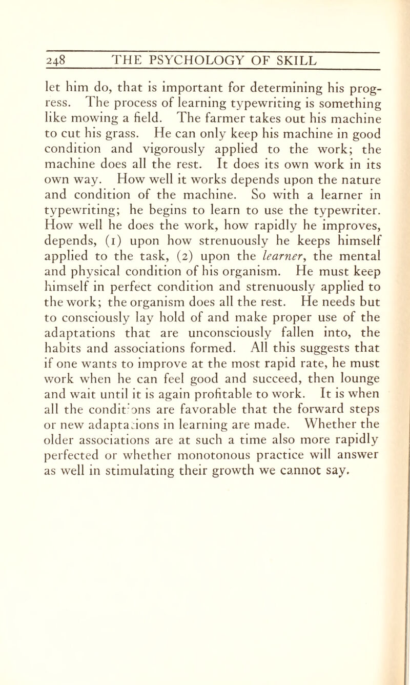 let him do, that is important for determining his prog¬ ress. l he process of learning typewriting is something like mowing a field. The farmer takes out his machine to cut his grass. He can only keep his machine in good condition and vigorously applied to the work; the machine does all the rest. It does its own work in its own way. How well it works depends upon the nature and condition of the machine. So with a learner in typewriting; he begins to learn to use the typewriter. How well he does the work, how rapidly he improves, depends, (1) upon how strenuously he keeps himself applied to the task, (2) upon the learner, the mental and physical condition of his organism. He must keep himself in perfect condition and strenuously applied to the work; the organism does all the rest. He needs but to consciously lay hold of and make proper use of the adaptations that are unconsciously fallen into, the habits and associations formed. All this suggests that if one wants to improve at the most rapid rate, he must work when he can feel good and succeed, then lounge and wait until it is again profitable to work. It is when all the condit ons are favorable that the forward steps or new adaptadons in learning are made. Whether the older associations are at such a time also more rapidly perfected or whether monotonous practice will answer as well in stimulating their growth we cannot say.