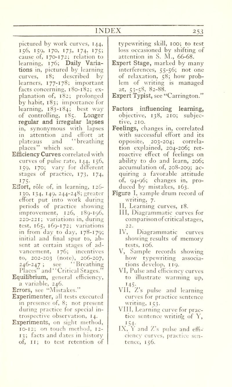 pictured by work curves, 144, 156, 159, 170. 173. 174> 175; cause of, 170-172; relation to learning, 176; Daily Varia¬ tions in, pictured by learning curves, 18; described by learners, 177-178; important facts concerning, 180-182; ex¬ planation of, 182; prolonged by habit, 183; importance for learning, 183-184; best way of controlling, 185. Longer regular and irregular lapses in, synonymous with lapses in attention and effort at plateaus and “breathing places” which see. Efficiency Curves correlated with curves of pulse rate, 144, 156, 159, 170; vary for different stages of practice, 173, 174, X7S- Effort, role of, in learning, 126- 130, 134, 149, 244-248; greater effort put into work during periods of practice showing improvement, 126, 189-196, 220-221; variations in, during test, 165, 169-172; variations in from day to day, 178-179; initial and final spur to, ab¬ sent at certain stages of ad¬ vancement, 176; incentives to, 202-203 (note), 206-207, 246-247; see “Breathing Places” and “Critical Stages.” Equilibrium, general efficiency, a variable, 246. Errors, see “Mistakes.” Experimenter, all tests executed in presence of, 8; not present during practice for special in¬ trospective observation, 14. Experiments, on sight method, 10-12; on touch method, 12- 13; facts and dates in history of, 11; to test retention of typewriting skill, too; to test loss occasioned by shifting of attention in S. M., 66-68. Expert Stage, marked by many interferences, 55-56; not one of relaxation, 58; how prob¬ lem of writing is managed at, 53-58, 82-88. Expert Typist, see “Carrington.” Factors influencing learning, objective, 138, 210; subjec¬ tive, 210. Feelings, changes in, correlated with successful effort and its opposite, 203-204; correla¬ tion explained, 204-206; ret¬ roactive effect of feelings on ability to do and learn, 206; accumulation of, 208-209; ac- quiring a favorable attitude of, 94-96; changes in, pro¬ duced by mistakes, 163. Figure I, sample drum record of writing, 7. II, Learning curves, 18. III, Diagrammatic curves for comparison of critical stages, 22. IV, Diagrammatic curves showing results of memory tests, 106. V, Sample records showing how typewriting associa¬ tions develop, 119. VI, Pulse and efficiency curves to illustrate warming up, ,'45;, VII, Z’s pulse and learning curves for practice sentence writing, 153. VIII, Le arning curve for prac¬ tice sentence writing of Y, 154- IX, Y and Z’s pulse and effi¬ ciency curves, practice sen¬ tence, 156.