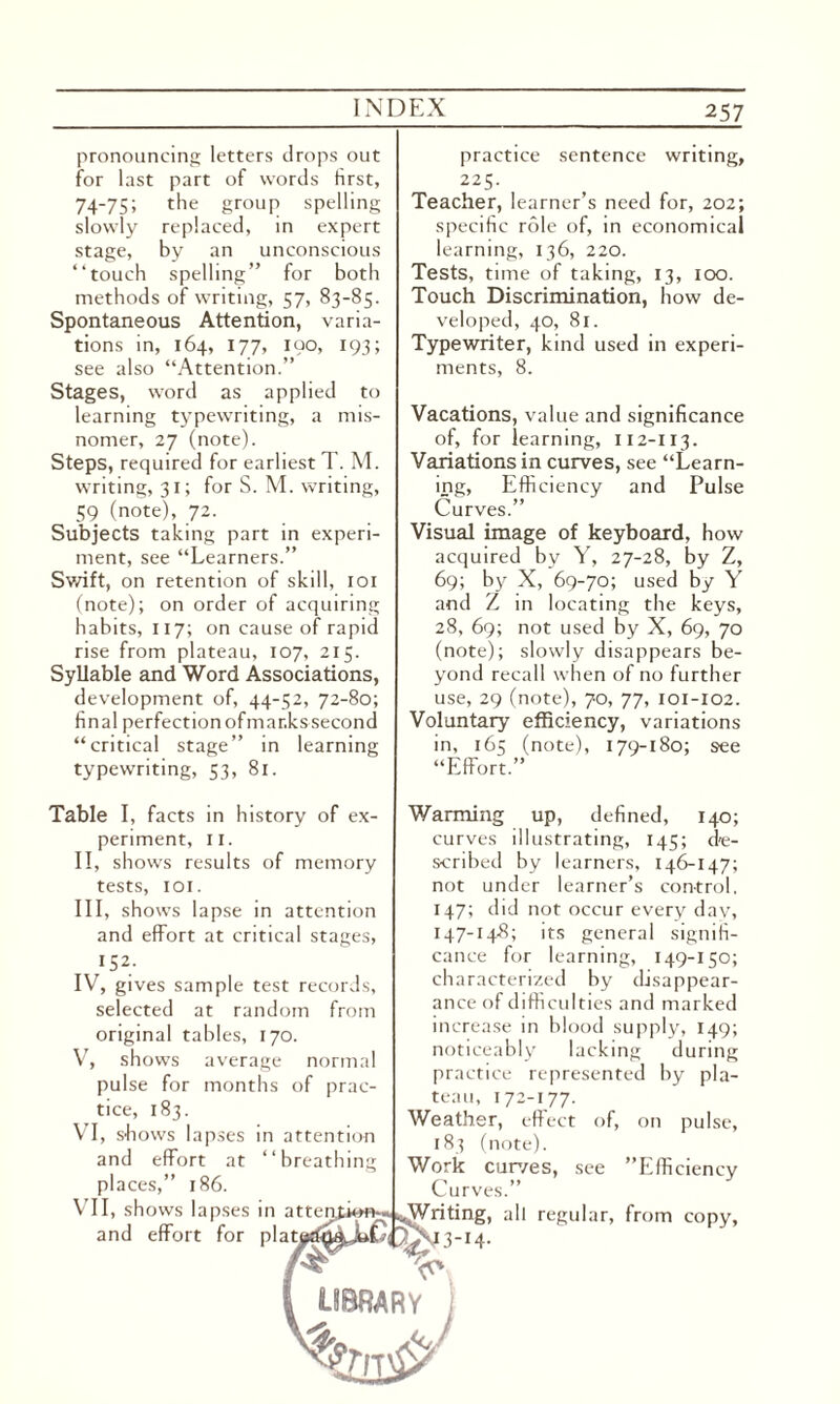 pronouncing letters drops out for last part of words first, 74-75; the group spelling slowly replaced, in expert stage, by an unconscious “touch spelling” for both methods of writing, 57, 83-85. Spontaneous Attention, varia¬ tions in, 164, 177, 190, 193; see also “Attention.” Stages, word as applied to learning typewriting, a mis¬ nomer, 27 (note). Steps, required for earliest T. M. writing, 31; for S. M. writing, ^ 59 (note), 72. Subjects taking part in experi¬ ment, see “Learners.” Swift, on retention of skill, 101 (note); on order of acquiring habits, 117; on cause of rapid rise from plateau, 107, 215. Syllable and Word Associations, development of, 44-52, 72-80; final perfectionofmar.kssecond “critical stage” in learning typewriting, 53, 81. Table I, facts in history of ex¬ periment, 11. II, shows results of memory tests, 101. III, shows lapse in attention and effort at critical stages, 152. IV, gives sample test records, selected at random from original tables, 170. V, shows average normal pulse for months of prac¬ tice, 183. VI, shows lapses in attention and effort at “breathing places,” 186. VII, shows lapses in atte and effort for plat practice sentence writing, 225. Teacher, learner’s need for, 202; specific role of, in economical learning, 136, 220. Tests, time of taking, 13, 100. Touch Discrimination, how de¬ veloped, 40, 81. Typewriter, kind used in experi¬ ments, 8. Vacations, value and significance of, for learning, 112-113. Variations in curves, see “Learn¬ ing, Efficiency and Pulse Curves.” Visual image of keyboard, how acquired by Y, 27-28, by Z, 69; by X, 69-70; used by Y and Z in locating the keys, 28, 69; not used by X, 69, 70 (note); slowly disappears be¬ yond recall when of no further use, 29 (note), 70, 77, 101-102. Voluntary efficiency, variations in, 165 (note), 179-180; see “Effort.” Warming up, defined, 140; curves illustrating, 145; de¬ scribed by learners, 146-147; not under learner’s control, 147; did not occur every day, 147-148; its general signifi¬ cance for learning, 149-150; characterized by disappear¬ ance of difficulties and marked increase in blood supply, 149; noticeably lacking during practice represented by pla¬ teau, 172-177. Weather, effect of, on pulse, 183 (note). Work curves, see ’’Efficiency Curves.”