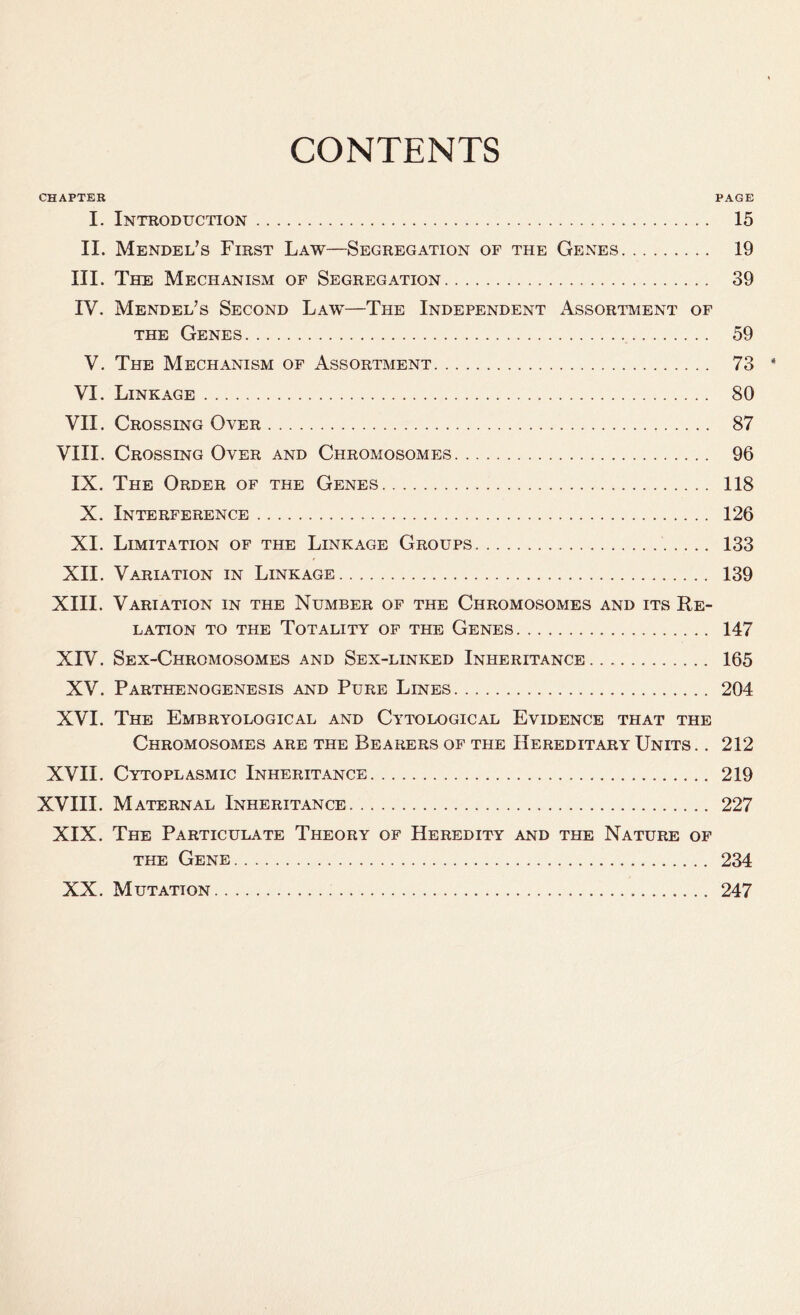 CONTENTS CHAPTER PAGE I. Introduction 15 II. Mendel’s First Law—Segregation of the Genes 19 III. The Mechanism of Segregation 39 IV. Mendel’s Second Law—The Independent Assortment of the Genes 59 V. The Mechanism of Assortment 73 VI. Linkage 80 VII. Crossing Over 87 VIII. Crossing Over and Chromosomes 96 IX. The Order of the Genes 118 X. Interference 126 XI. Limitation of the Linkage Groups 133 XII. Variation in Linkage 139 XIII. Variation in the Number of the Chromosomes and its Re- lation to the Totality of the Genes 147 XIV. Sex-Chromosomes and Sex-linked Inheritance 165 XV. Parthenogenesis and Pure Lines 204 XVI. The Embryological and Cytological Evidence that the Chromosomes are the Bearers of the Hereditary Units. . 212 XVII. Cytoplasmic Inheritance 219 XVIII. Maternal Inheritance 227 XIX. The Particulate Theory of Heredity and the Nature of the Gene 234 XX. Mutation 247