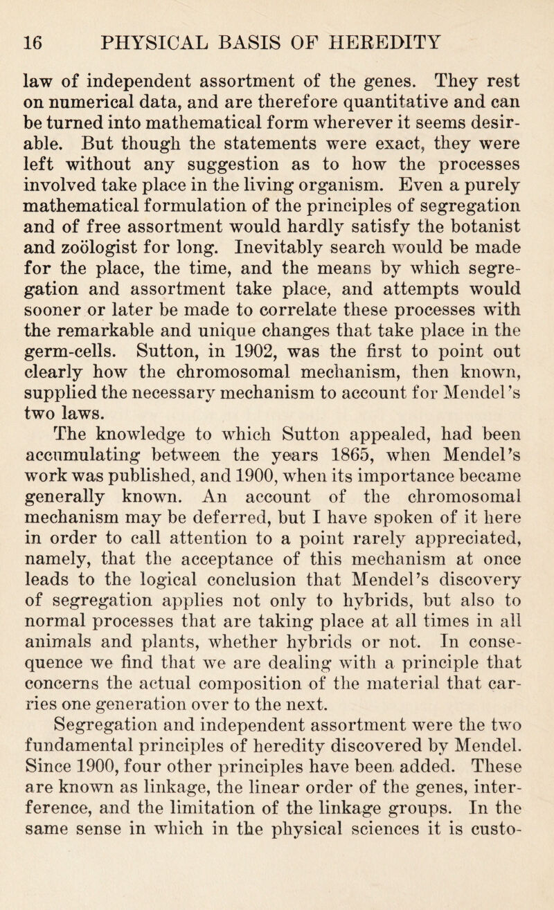 law of independent assortment of the genes. They rest on numerical data, and are therefore quantitative and can be turned into mathematical form wherever it seems desir- able. But though the statements were exact, they were left without any suggestion as to how the processes involved take place in the living organism. Even a purely mathematical formulation of the principles of segregation and of free assortment would hardly satisfy the botanist and zoologist for long. Inevitably search would be made for the place, the time, and the means by which segre- gation and assortment take place, and attempts would sooner or later be made to correlate these processes with the remarkable and unique changes that take place in the germ-cells. Sutton, in 1902, was the first to point out clearly how the chromosomal mechanism, then known, supplied the necessary mechanism to account for Mendel’s two laws. The knowledge to which Sutton appealed, had been accumulating between the years 1865, when MendePs work was published, and 1900, when its importance became generally known. An account of the chromosomal mechanism may be deferred, but I have spoken of it here in order to call attention to a point rarely appreciated, namely, that the acceptance of this mechanism at once leads to the logical conclusion that MendePs discovery of segregation applies not only to hybrids, but also to normal processes that are taking place at all times in all animals and plants, whether hybrids or not. In conse- quence we find that we are dealing with a principle that concerns the actual composition of the material that car- ries one generation over to the next. Segregation and independent assortment were the two fundamental principles of heredity discovered by Mendel. Since 1900, four other principles have been added. These are known as linkage, the linear order of the genes, inter- ference, and the limitation of the linkage groups. In the same sense in which in the physical sciences it is custo-