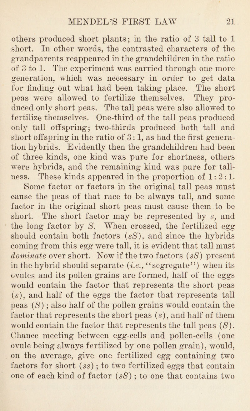 others produced short plants; in the ratio of 3 tall to 1 short. In other words, the contrasted characters of the grandparents reappeared in the grandchildren in the ratio of 3 to 1. The experiment was carried through one more generation, which was necessary in order to get data for finding out what had been taking place. The short peas were allowed to fertilize themselves. They pro- duced only short peas. The tall peas were also allowed to fertilize themselves. One-third of the tall peas produced only tall offspring; two-thirds produced both tall and short offspring in the ratio of 3:1, as had the first genera- tion hybrids. Evidently then the grandchildren had been of three kinds, one kind was pure for shortness, others were hybrids, and the remaining kind was pure for tall- ness. These kinds appeared in the proportion of 1:2:1. Some factor or factors in the original tall peas must cause the peas of that race to be always tall, and some factor in the original short peas must cause them to be short. The short factor may be represented by s, and the long factor by S. When crossed, the fertilized egg should contain both factors (sS), and since the hybrids coming from this egg were tall, it is evident that tall must dominate over short. Now if the two factors (sS) present in the hybrid should separate (i.e., “segregate”) when its ovules and its pollen-grains are formed, half of the eggs would contain the factor that represents the short peas (s), and half of the eggs the factor that represents tall peas (S); also half of the pollen grains would contain the factor that represents the short peas (s), and half of them would contain the factor that represents the tall peas (S). Chance meeting between egg-cells and pollen-cells (one ovule being always fertilized by one pollen grain), would, on the average, give one fertilized egg containing two factors for short (ss); to two fertilized eggs that contain one of each kind of factor (sS); to one that contains two