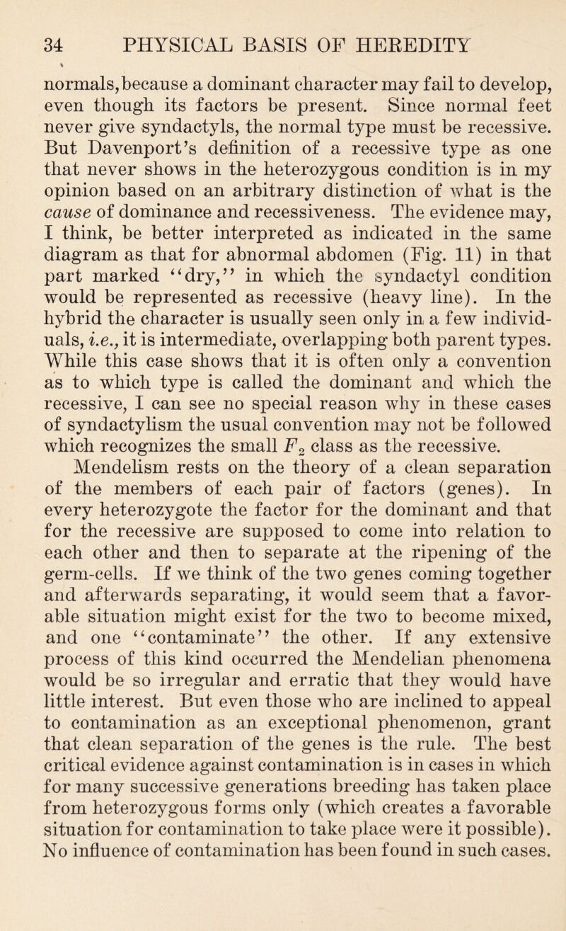 % normals,because a dominant character may fail to develop, even though its factors be present. Since normal feet never give syndactyls, the normal type must be recessive. But Davenport’s definition of a recessive type as one that never shows in the heterozygous condition is in my opinion based on an arbitrary distinction of what is the cause of dominance and recessiveness. The evidence may, I think, be better interpreted as indicated in the same diagram as that for abnormal abdomen (Fig. 11) in that part marked “dry,” in which the syndactyl condition would be represented as recessive (heavy line). In the hybrid the character is usually seen only in a few individ- uals, he., it is intermediate, overlapping both parent types. While this case shows that it is often only a convention as to which type is called the dominant and which the recessive, I can see no special reason why in these cases of syndactylism the usual convention may not be followed which recognizes the small F2 class as the recessive. Mendelism rests on the theory of a clean separation of the members of each pair of factors (genes). In every heterozygote the factor for the dominant and that for the recessive are supposed to come into relation to each other and then to separate at the ripening of the germ-cells. If we think of the two genes coming together and afterwards separating, it would seem that a favor- able situation might exist for the two to become mixed, and one “contaminate” the other. If any extensive process of this kind occurred the Mendelian phenomena would be so irregular and erratic that they would have little interest. But even those who are inclined to appeal to contamination as an exceptional phenomenon, grant that clean separation of the genes is the rule. The best critical evidence against contamination is in cases in which for many successive generations breeding has taken place from heterozygous forms only (which creates a favorable situation for contamination to take place were it possible). No influence of contamination has been found in such cases.