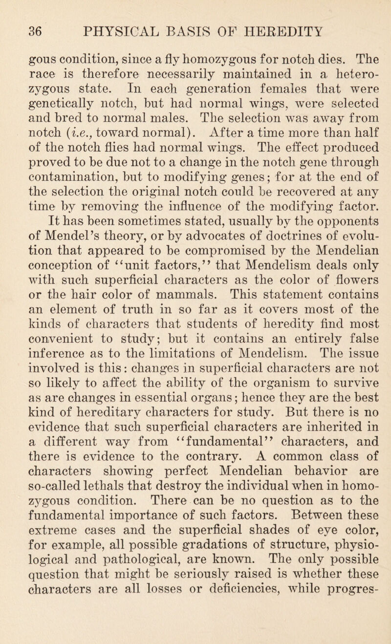 gous condition, since a fly homozygous for notch dies. The race is therefore necessarily maintained in a hetero- zygous state. In each generation females that were genetically notch, hut had normal wings, were selected and bred to normal males. The selection was away from notch (i.e., toward normal). After a time more than half of the notch flies had normal wings. The effect produced proved to be due not to a change in the notch gene through contamination, but to modifying genes; for at the end of the selection the original notch could be recovered at any time by removing the influence of the modifying factor. It has been sometimes stated, usually by the opponents of Mendel’s theory, or by advocates of doctrines of evolu- tion that appeared to be compromised by the Mendelian conception of “unit factors,” that Mendelism deals only with such superficial characters as the color of flowers or the hair color of mammals. This statement contains an element of truth in so far as it covers most of the kinds of characters that students of heredity find most convenient to study; but it contains an entirely false inference as to the limitations of Mendelism. The issue involved is this: changes in superficial characters are not so likely to affect the ability of the organism to survive as are changes in essential organs; hence they are the best kind of hereditary characters for study. But there is no evidence that such superficial characters are inherited in a different way from “fundamental” characters, and there is evidence to the contrary. A common class of characters showing perfect Mendelian behavior are so-called lethals that destroy the individual when in homo- zygous condition. There can be no question as to the fundamental importance of such factors. Between these extreme cases and the superficial shades of eye color, for example, all possible gradations of structure, physio- logical and pathological, are known. The only possible question that might be seriously raised is whether these characters are all losses or deficiencies, while progres-