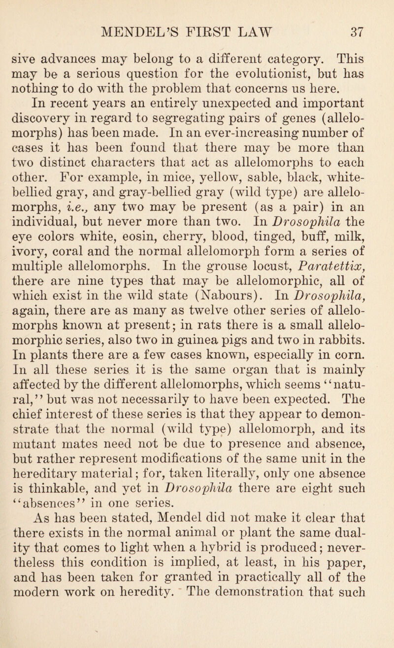 sive advances may belong to a different category. This may be a serious question for the evolutionist, but has nothing to do with the problem that concerns us here. In recent years an entirely unexpected and important discovery in regard to segregating pairs of genes (allelo- morphs) has been made. In an ever-increasing number of eases it has been found that there may be more than two distinct characters that act as allelomorphs to each other. For example, in mice, yellow, sable, black, white- bellied gray, and gray-bellied gray (wild type) are allelo- morphs, i.e., any two may be present (as a pair) in an individual, but never more than two. In Drosophila the eye colors white, eosin, cherry, blood, tinged, buff, milk, ivory, coral and the normal allelomorph form a series of multiple allelomorphs. In the grouse locust, Paratettix, there are nine types that may be allelomorphic, all of which exist in the wild state (Nabours). In Drosophila, again, there are as many as twelve other series of allelo- morphs known at present; in rats there is a small allelo- morphic series, also two in guinea pigs and two in rabbits. In plants there are a few cases known, especially in corn. In all these series it is the same organ that is mainly affected by the different allelomorphs, which seems “ natu- ral,” but was not necessarily to have been expected. The chief interest of these series is that they appear to demon- strate that the normal (wild type) allelomorph, and its mutant mates need not be due to presence and absence, but rather represent modifications of the same unit in the hereditary material; for, taken literally, only one absence is thinkable, and yet in Drosophila there are eight such “absences” in one series. As has been stated, Mendel did not make it clear that there exists in the normal animal or plant the same dual- ity that comes to light when a hybrid is produced; never- theless this condition is implied, at least, in his paper, and has been taken for granted in practically all of the modern work on heredity. The demonstration that such