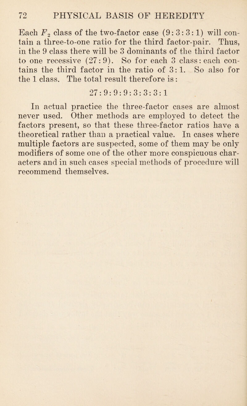 Each F2 class of the two-factor case (9: 3: 3:1) will con- tain a three-to-one ratio for the third factor-pair. Thus, in the 9 class there will he 3 dominants of the third factor to one recessive (27:9). So for each 3 class reach con- tains the third factor in the ratio of 3:1. So also for the 1 class. The total result therefore is : 27:9:9:9:3:3:3:1 In actual practice the three-factor cases are almost never used. Other methods are employed to detect the factors present, so that these three-factor ratios have a theoretical rather than a practical value. In cases where multiple factors are suspected, some of them may he only modifiers of some one of the other more conspicuous char- acters and in such cases special methods of procedure will recommend themselves.