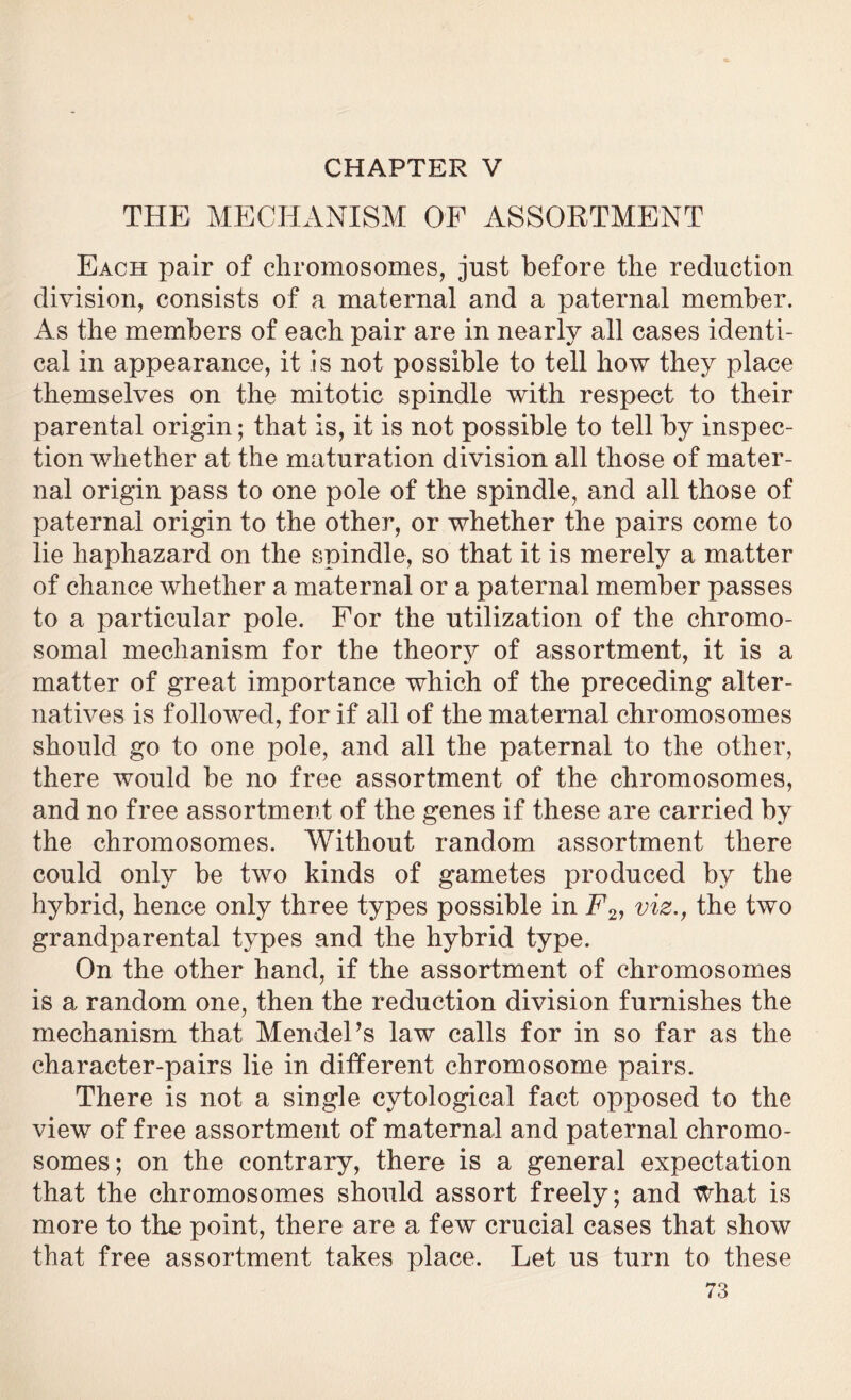 CHAPTER V THE MECHANISM OF ASSORTMENT Each pair of chromosomes, just before the reduction division, consists of a maternal and a paternal member. As the members of each pair are in nearly all cases identi- cal in appearance, it is not possible to tell how they place themselves on the mitotic spindle with respect to their parental origin; that is, it is not possible to tell by inspec- tion whether at the maturation division all those of mater- nal origin pass to one pole of the spindle, and all those of paternal origin to the other, or whether the pairs come to lie haphazard on the spindle, so that it is merely a matter of chance whether a maternal or a paternal member passes to a particular pole. For the utilization of the chromo- somal mechanism for the theory of assortment, it is a matter of great importance which of the preceding alter- natives is followed, for if all of the maternal chromosomes should go to one pole, and all the paternal to the other, there would be no free assortment of the chromosomes, and no free assortment of the genes if these are carried by the chromosomes. Without random assortment there could only be two kinds of gametes produced by the hybrid, hence only three types possible in E2, viz., the two grandparental types and the hybrid type. On the other hand, if the assortment of chromosomes is a random one, then the reduction division furnishes the mechanism that Mendel’s law calls for in so far as the character-pairs lie in different chromosome pairs. There is not a single cytological fact opposed to the view of free assortment of maternal and paternal chromo- somes; on the contrary, there is a general expectation that the chromosomes should assort freely; and What is more to the point, there are a few crucial cases that show that free assortment takes place. Let us turn to these