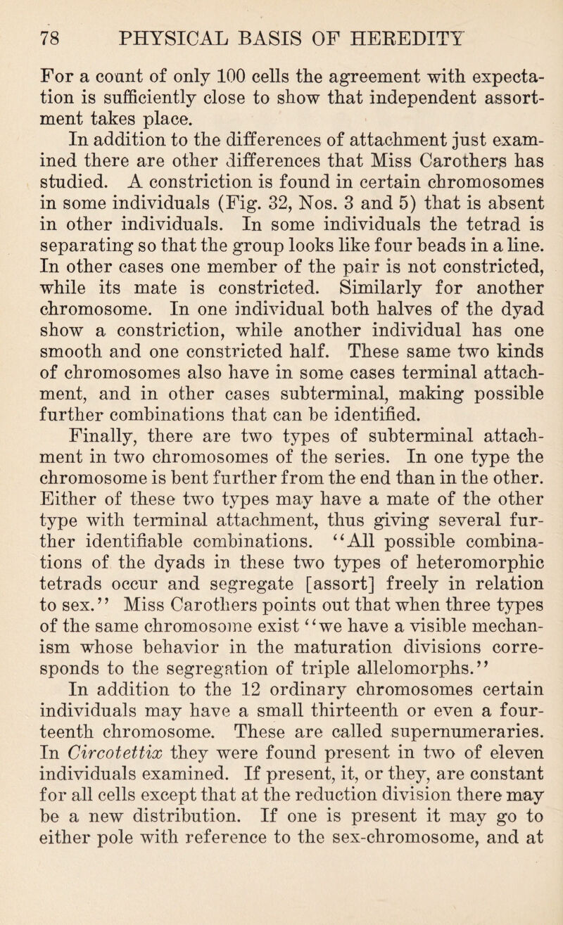 For a count of only 100 cells the agreement with expecta- tion is sufficiently close to show that independent assort- ment takes place. In addition to the differences of attachment just exam- ined there are other differences that Miss Carothers has studied. A constriction is found in certain chromosomes in some individuals (Fig. 32, Nos. 3 and 5) that is absent in other individuals. In some individuals the tetrad is separating so that the group looks like four beads in a line. In other cases one member of the pair is not constricted, while its mate is constricted. Similarly for another chromosome. In one individual both halves of the dyad show a constriction, while another individual has one smooth and one constricted half. These same two kinds of chromosomes also have in some cases terminal attach- ment, and in other cases subterminal, making possible further combinations that can be identified. Finally, there are two types of subterminal attach- ment in two chromosomes of the series. In one type the chromosome is bent further from the end than in the other. Either of these two types may have a mate of the other type with terminal attachment, thus giving several fur- ther identifiable combinations. “All possible combina- tions of the dyads in these two types of heteromorphic tetrads occur and segregate [assort] freely in relation to sex.” Miss Carothers points out that when three types of the same chromosome exist “we have a visible mechan- ism whose behavior in the maturation divisions corre- sponds to the segregation of triple allelomorphs.” In addition to the 12 ordinary chromosomes certain individuals may have a small thirteenth or even a four- teenth chromosome. These are called supernumeraries. In Circotettix they were found present in two of eleven individuals examined. If present, it, or they, are constant for all cells except that at the reduction division there may be a new distribution. If one is present it may go to either pole with reference to the sex-chromosome, and at