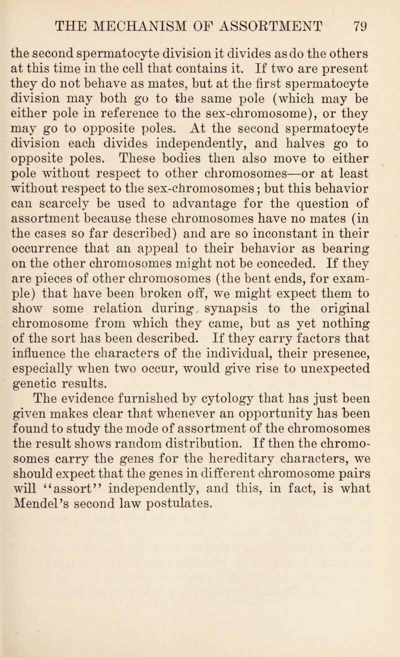 the second spermatocyte division it divides as do the others at this time in the cell that contains it. If two are present they do not behave as mates, but at the first spermatocyte division may both go to the same pole (which may be either pole in reference to the sex-chromosome), or they may go to opposite poles. At the second spermatocyte division each divides independently, and halves go to opposite poles. These bodies then also move to either pole without respect to other chromosomes—or at least without respect to the sex-chromosomes; but this behavior can scarcely be used to advantage for the question of assortment because these chromosomes have no mates (in the cases so far described) and are so inconstant in their occurrence that an appeal to their behavior as bearing on the other chromosomes might not be conceded. If they are pieces of other chromosomes (the bent ends, for exam- ple) that have been broken off, we might expect them to show some relation during, synapsis to the original chromosome from which they came, but as yet nothing of the sort has been described. If they carry factors that influence the characters of the individual, their presence, especially when two occur, would give rise to unexpected genetic results. The evidence furnished by cytology that has just been given makes clear that whenever an opportunity has been found to study the mode of assortment of the chromosomes the result shows random distribution. If then the chromo- somes carry the genes for the hereditary characters, we should expect that the genes in different chromosome pairs will “assort” independently, and this, in fact, is what Mendel’s second law postulates.