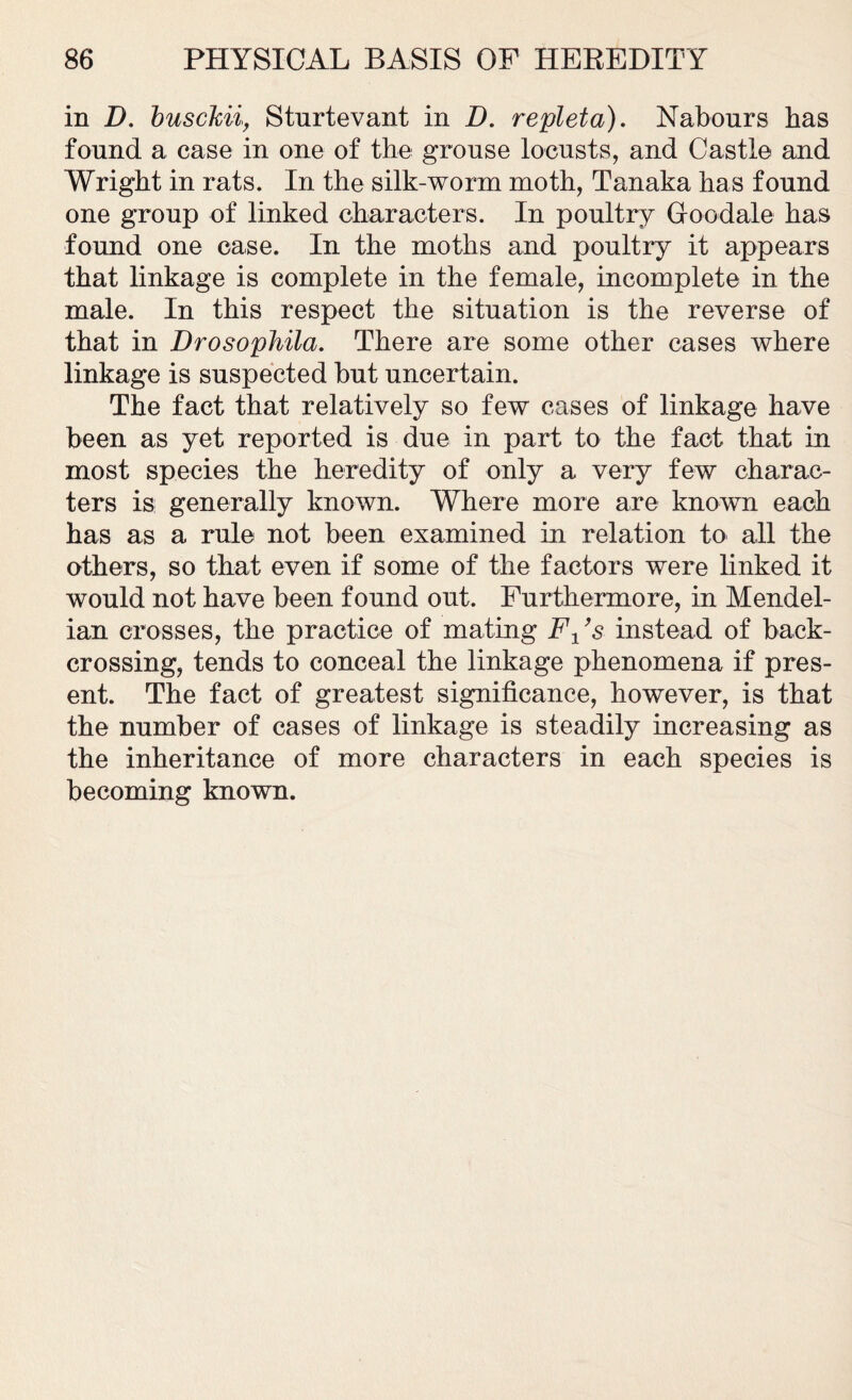 in D. busckii, Sturtevant in D. repleta). Nabours has found a case in one of the grouse locusts, and Castle and Wright in rats. In the silk-worm moth, Tanaka has found one group of linked characters. In poultry Groodale has found one case. In the moths and poultry it appears that linkage is complete in the female, incomplete in the male. In this respect the situation is the reverse of that in Drosophila. There are some other cases where linkage is suspected but uncertain. The fact that relatively so few cases of linkage have been as yet reported is due in part to the fact that in most species the heredity of only a very few charac- ters is generally known. Where more are known each has as a rule not been examined in relation to all the others, so that even if some of the factors were linked it would not have been found out. Furthermore, in Mendel- ian crosses, the practice of mating Fx’s instead of back- crossing, tends to conceal the linkage phenomena if pres- ent. The fact of greatest significance, however, is that the number of cases of linkage is steadily increasing as the inheritance of more characters in each species is becoming known.