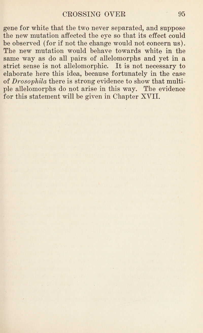 gene for white that the two never separated, and suppose the new mutation affected the eye so that its effect could be observed (for if not the change would not concern us). The new mutation would behave towards white in the same way as do all pairs of allelomorphs and yet in a strict sense is not allelomorphic. It is not necessary to elaborate here this idea, because fortunately in the case of Drosophila there is strong evidence to show that multi- ple allelomorphs do not arise in this way. The evidence for this statement will be given in Chapter XVII.