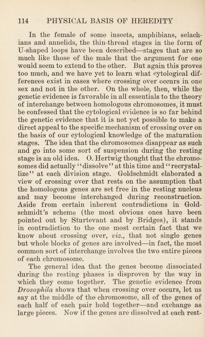 In the female of some insects, amphibians, selach- ians and annelids, the thin-thread stages in the form of U-shaped loops have been described—stages that are so much like those of the male that the argument for one would seem to extend to the other. But again this proves too much, and we have yet to learn what cytological dif- ferences exist in cases where crossing over occurs in one sex and not in the other. On the whole, then, while the genetic evidence is favorable in all essentials to the theory of interchange between homologous chromosomes, it must be confessed that the cytological evidence is so far behind the genetic evidence that it is not yet possible to make a direct appeal to the specific mechanism of crossing over on the basis of our cytological knowledge of the maturation stages. The idea that the chromosomes disappear as such and go into some sort of suspension during the resting stage is an old idea. O. Hertwig thought that the chromo- somes did actually ‘ ‘ dissolve ’’ at this time and ‘ ‘ recrystal- lize” at each division stage. Goldschmidt elaborated a view of crossing over that rests on the assumption that the homologous genes are set free in the resting nucleus and may become interchanged during reconstruction. Aside from certain inherent contradictions in Gold- schmidt’s scheme (the most obvious ones have been pointed out by Sturtevant and by Bridges), it stands in contradiction to the one most certain fact that we know about crossing over, viz., that not single genes but whole blocks of genes are involved—in fact, the most common sort of interchange involves the two entire pieces of each chromosome. The general idea that the genes become dissociated during the resting phases is disproven by the way in which they come together. The genetic evidence from Drosophila shows that when crossing over occurs, let us say at the middle of the chromosome, all of the genes of each half of each pair hold together—and exchange as large pieces. Now if the genes are dissolved at each rest-