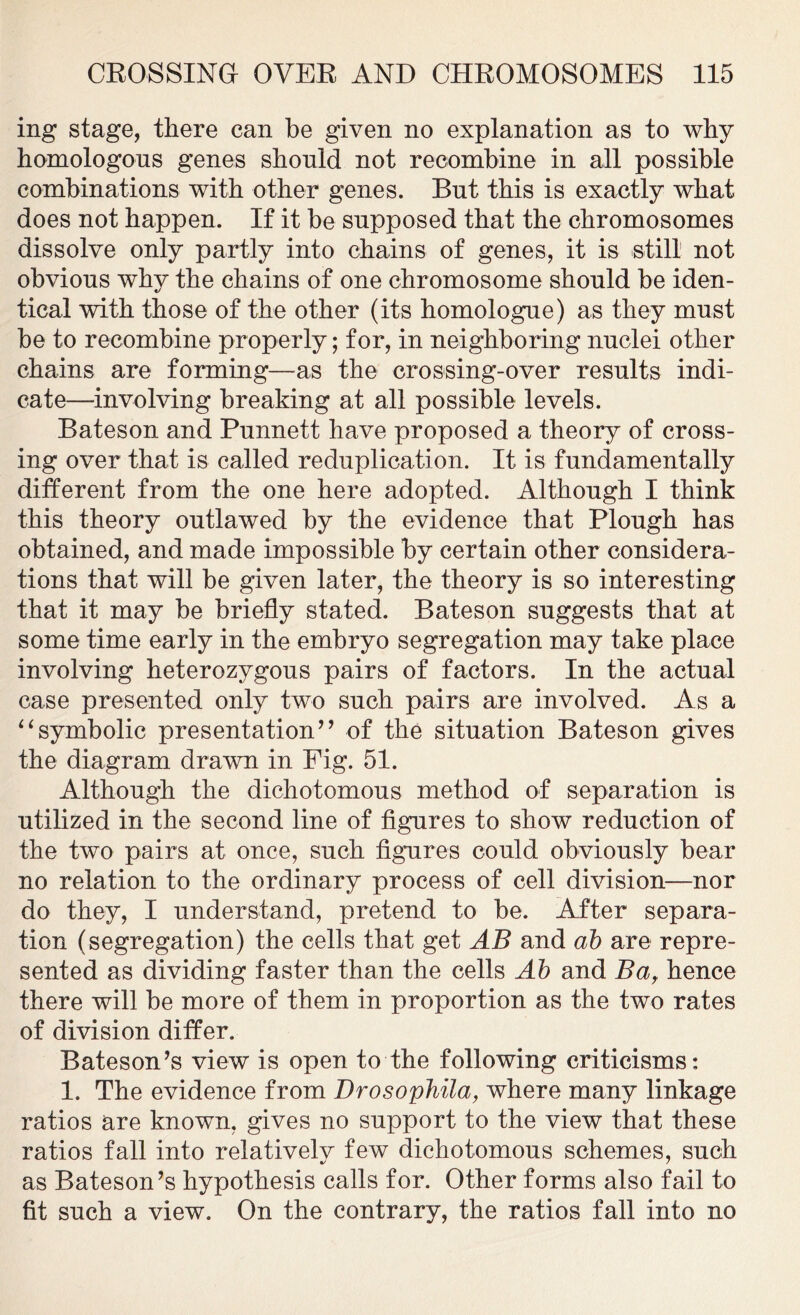 ing stage, there can be given no explanation as to why homologous genes should not recombine in all possible combinations with other genes. But this is exactly what does not happen. If it be supposed that the chromosomes dissolve only partly into chains of genes, it is still not obvious why the chains of one chromosome should be iden- tical with those of the other (its homologue) as they must be to recombine properly; for, in neighboring nuclei other chains are forming—as the crossing-over results indi- cate—involving breaking at all possible levels. Bateson and Punnett have proposed a theory of cross- ing over that is called reduplication. It is fundamentally different from the one here adopted. Although I think this theory outlawed by the evidence that Plough has obtained, and made impossible by certain other considera- tions that will be given later, the theory is so interesting that it may be briefly stated. Bateson suggests that at some time early in the embryo segregation may take place involving heterozygous pairs of factors. In the actual case presented only two such pairs are involved. As a “symbolic presentation’’ of the situation Bateson gives the diagram drawn in Fig. 51. Although the dichotomous method of separation is utilized in the second line of figures to show reduction of the two pairs at once, such figures could obviously bear no relation to the ordinary process of cell division—-nor do they, I understand, pretend to be. After separa- tion (segregation) the cells that get AB and ab are repre- sented as dividing faster than the cells Ab and Bar hence there will be more of them in proportion as the two rates of division differ. Bateson’s view is open to the following criticisms: 1. The evidence from Drosophila, where many linkage ratios are known, gives no support to the view that these ratios fall into relativelv few dichotomous schemes, such as Bateson’s hypothesis calls for. Other forms also fail to fit such a view. On the contrary, the ratios fall into no