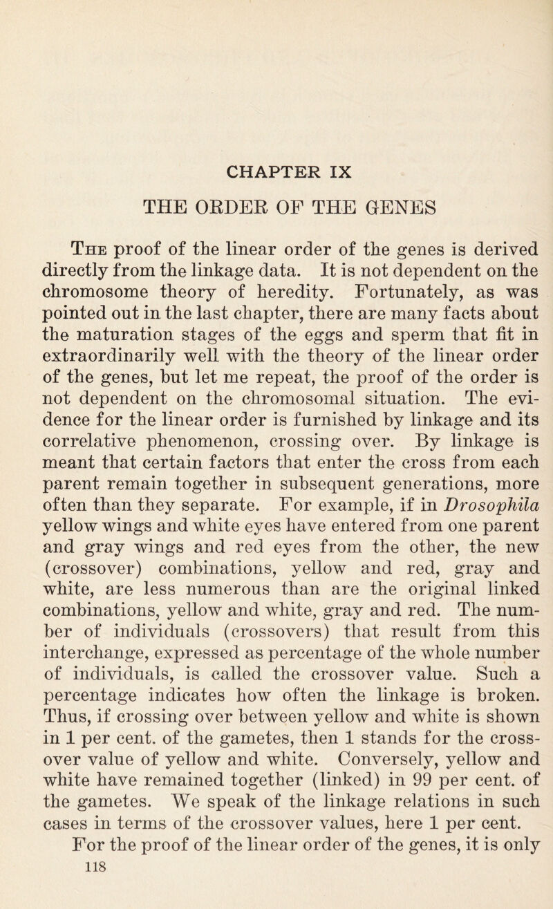 CHAPTER IX THE ORDER OF THE GENES The proof of the linear order of the genes is derived directly from the linkage data. It is not dependent on the chromosome theory of heredity. Fortunately, as was pointed out in the last chapter, there are many facts about the maturation stages of the eggs and sperm that fit in extraordinarily well with the theory of the linear order of the genes, but let me repeat, the proof of the order is not dependent on the chromosomal situation. The evi- dence for the linear order is furnished by linkage and its correlative phenomenon, crossing over. By linkage is meant that certain factors that enter the cross from each parent remain together in subsequent generations, more often than they separate. For example, if in Drosophila yellow wings and white eyes have entered from one parent and gray wings and red eyes from the other, the new (crossover) combinations, yellow and red, gray and white, are less numerous than are the original linked combinations, yellow and white, gray and red. The num- ber of individuals (crossovers) that result from this interchange, expressed as percentage of the whole number of individuals, is called the crossover value. Such a percentage indicates how often the linkage is broken. Thus, if crossing over between yellow and white is shown in 1 per cent, of the gametes, then 1 stands for the cross- over value of yellow and white. Conversely, yellow and white have remained together (linked) in 99 per cent, of the gametes. We speak of the linkage relations in such cases in terms of the crossover values, here 1 per cent. For the proof of the linear order of the genes, it is only