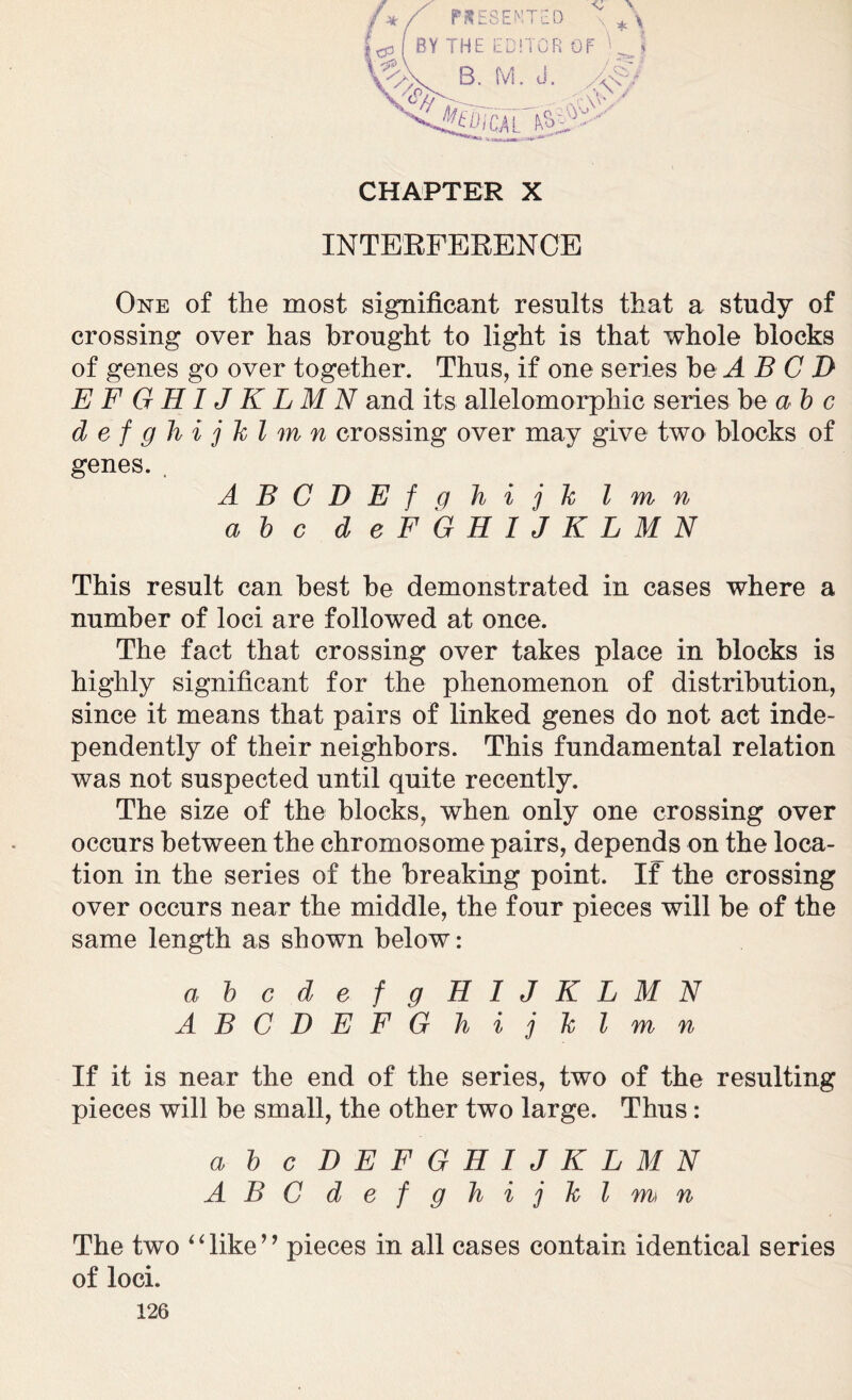 CHAPTER X INTERFERENCE One of the most significant results that a study of crossing over has brought to light is that whole blocks of genes go over together. Thus, if one series be A B C D EFGHIJKLMN and its allelomorphic series be a b c defghijklm n crossing over may give two blocks of genes. , ABCDEfghijk l m n a b c d eFGHIJKLMN This result can best be demonstrated in cases where a number of loci are followed at once. The fact that crossing over takes place in blocks is highly significant for the phenomenon of distribution, since it means that pairs of linked genes do not act inde- pendently of their neighbors. This fundamental relation was not suspected until quite recently. The size of the blocks, when only one crossing over occurs between the chromosome pairs, depends on the loca- tion in the series of the breaking point. If the crossing over occurs near the middle, the four pieces will be of the same length as shown below: a b cdefgHIJKLMN ABCDEFGhijklmn If it is near the end of the series, two of the resulting pieces will be small, the other two large. Thus: a b c DEFGHIJKLMN ABC defghijklmn The two “like” pieces in all cases contain identical series of loci.