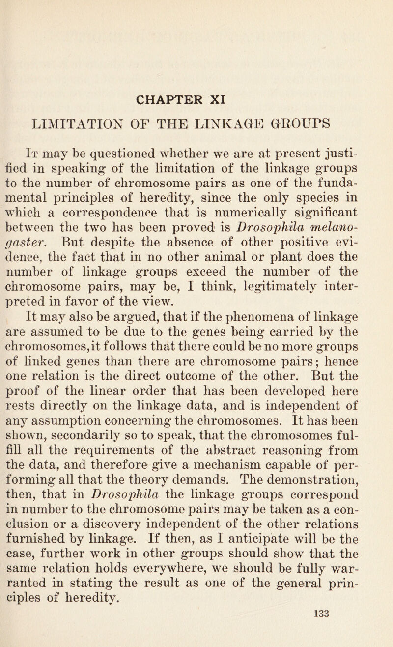 LIMITATION OF THE LINKAGE GROUPS It may be questioned whether we are at present justi- fied in speaking' of the limitation of the linkage groups to the number of chromosome pairs as one of the funda- mental principles of heredity, since the only species in which a correspondence that is numerically significant between the two has been proved is Drosophila melano- gaster. But despite the absence of other positive evi- dence, the fact that in no other animal or plant does the number of linkage groups exceed the number of the chromosome pairs, may be, I think, legitimately inter- preted in favor of the view. It may also be argued, that if the phenomena of linkage are assumed to be due to the genes being carried by the chromosomes,it follows that there could be no more groups of linked genes than there are chromosome pairs ; hence one relation is the direct outcome of the other. But the proof of the linear order that has been developed here rests directly on the linkage data, and is independent of any assumption concerning the chromosomes. It has been shown, secondarily so to speak, that the chromosomes ful- fill all the requirements of the abstract reasoning from the data, and therefore give a mechanism capable of per- forming all that the theory demands. The demonstration, then, that in Drosophila the linkage groups correspond in number to the chromosome pairs may be taken as a con- clusion or a discovery independent of the other relations furnished by linkage. If then, as I anticipate will be the case, further work in other groups should show that the same relation holds everywhere, we should be fully war- ranted in stating the result as one of the general prin- ciples of heredity.