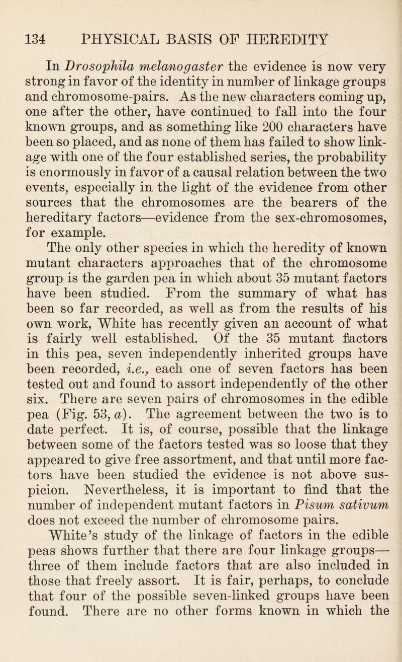 In Drosophila melanogaster the evidence is now very strong in favor of the identity in number of linkage groups and chromosome-pairs. As the new characters coming up, one after the other, have continued to fall into the four known groups, and as something like 200 characters have been so placed, and as none of them has failed to show link- age with one of the four established series, the probability is enormously in favor of a causal relation between the two events, especially in the light of the evidence from other sources that the chromosomes are the bearers of the hereditary factors—evidence from the sex-chromosomes, for example. The only other species in which the heredity of known mutant characters approaches that of the chromosome group is the garden pea in which about 35 mutant factors have been studied. From the summary of what has been so far recorded, as well as from the results of his own work, White has recently given an account of what is fairly well established. Of the 35 mutant factors in this pea, seven independently inherited groups have been recorded, i.e., each one of seven factors has been tested out and found to assort independently of the other six. There are seven pairs of chromosomes in the edible pea (Fig. 53, a). The agreement between the two is to date perfect. It is, of course, possible that the linkage between some of the factors tested was so loose that they appeared to give free assortment, and that until more fac- tors have been studied the evidence is not above sus- picion. Nevertheless, it is important to find that the number of independent mutant factors in Pisum sativum does not exceed the number of chromosome pairs. White’s study of the linkage of factors in the edible peas shows further that there are four linkage groups— three of them include factors that are also included in those that freely assort. It is fair, perhaps, to conclude that four of the possible seven-linked groups have been found. There are no other forms known in which the