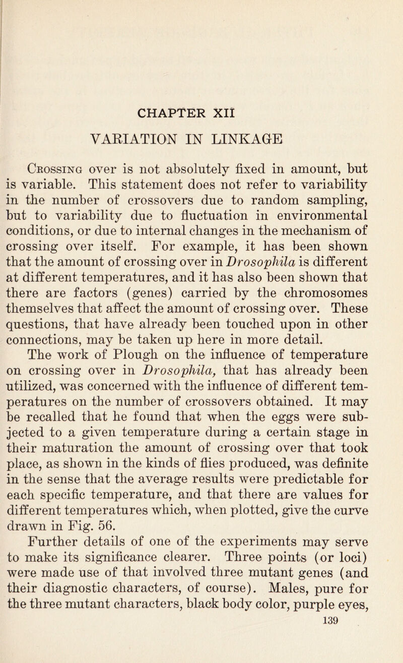 VARIATION IN LINKAGE Ckossing over is not absolutely fixed in amount, but is variable. This statement does not refer to variability in the number of crossovers due to random sampling, but to variability due to fluctuation in environmental conditions, or due to internal changes in the mechanism of crossing over itself. For example, it has been shown that the amount of crossing over in Drosophila is different at different temperatures, and it has also been shown that there are factors (genes) carried by the chromosomes themselves that affect the amount of crossing over. These questions, that have already been touched upon in other connections, may be taken up here in more detail. The work of Plough on the influence of temperature on crossing over in Drosophila, that has already been utilized, was concerned with the influence of different tem- peratures on the number of crossovers obtained. It may be recalled that he found that when the eggs were sub- jected to a given temperature during a certain stage in their maturation the amount of crossing over that took place, as shown in the kinds of flies produced, was definite in the sense that the average results were predictable for each specific temperature, and that there are values for different temperatures which, when plotted, give the curve drawn in Fig. 56. Further details of one of the experiments may serve to make its significance clearer. Three points (or loci) were made use of that involved three mutant genes (and their diagnostic characters, of course). Males, pure for the three mutant characters, black body color, purple eyes,